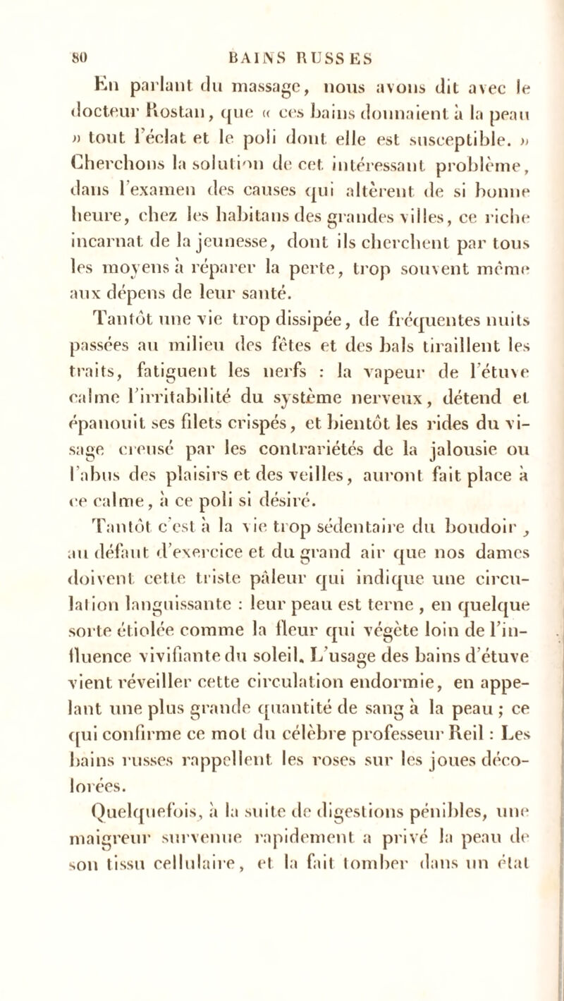 En parlant du massage, nous avons dit avec le docteur Hostau, que « ces bains donnaient à la peau » tout l’éclat et le poli dont elle est susceptible. » Cherchons la solution de cet intéressant problème, dans l’examen des causes qui altèrent de si bonne heure, chez les habitons des grandes villes, ce riche incarnat de la jeunesse, dont ils cherchent par tous les moyens à réparer la perte, trop souvent même aux dépens de leur santé. Tantôt une vie trop dissipée, de fréquentes nuits passées au milieu des fêtes et des bals tiraillent les traits, fatiguent les nerfs : la vapeur de l’étuve calme l’irritabilité du système nerveux, détend et épanouit ses filets crispés, et bientôt les rides du vi- sage creuse par les contrariétés de la jalousie ou l’abus des plaisirs et des veilles, auront fait place à ce calme, à ce poli si désiré. Tantôt c’est à la vie trop sédentaire du boudoir au défaut d’exercice et du grand air que nos dames doivent cette triste pâleur qui indique une circu- lai ion languissante : leur peau est terne , en quelque sorte étiolée comme la Heur qui végète loin de l’in- fluence vivifiante du soleil. Lu sa se des bains d’étuve O vient réveiller cette circulation endormie, en appe- lant une plus grande quantité de sang à la peau ; ce qui confirme ce mol du célèbre professeur Reil : Les bains russes rappellent les roses sur les joues déco- lorées. Quelquefois, à la suite île digestions pénibles, une maigreur survenue rapidement a privé la peau de son tissu cellulaire, et la fait tomber dans un état