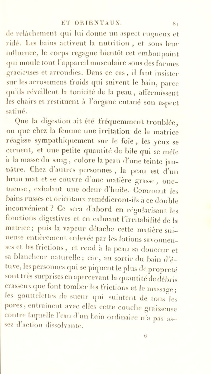 de relâchement qui lui donne un aspect rugueux cl ridé. Les Itains activent la nutrition , cl sous leur inlluence, le corps regagne bientôt cet embonpoint qui moule tout l’appareil musculaire sous des formes gracieuses et arrondies. Dans ce cas, il faut insister sur les arrosemens froids qui suivent le bain, parce qu ils réveillent la tonicité de la peau, affermissent les chairs et restituent à l’organe cutané sou aspect satiné. Que la digestion ait été fréquemment troublée, ou que chez la femme une irritation de la matrice réagisse sympathiquement sur le foie , les yeux se cernent, et une petite quantité de bile qui se mêle à la masse du sang, colore la peau d’une teinte jau- nâtre. Chez d autres personnes , la peau est d’un brun mat et se couvre d’une matière grasse, onc- tueuse, exhalant une odeur d’huile. Comment les bains l usses et orientaux remédieront-ils à ce double inconvénient Ce sera d’abord en régularisant les fonctions digestives et en calmant l’irritabilité de la matrice ; puis la vapeur détache cette matière sui- neme entièrement enlevée par les lotions savonneu- ses et les h ictions, et rend a la peau sa douceur et sa blancheur naturelle; car, au sortir du bain d’é- luve, les personnes qui se piquent le plus de propreté sont très surprises en apercevant la quantité de débris crasseux que font tomber les frictions et le massage; les gouttelettes de sueur qui suintent de tous les pores, entraînent avec elles cette couche graisseuse contre laquelle l’eau d’un bain ordinaire n’a pas as- sez d’action dissolvante.