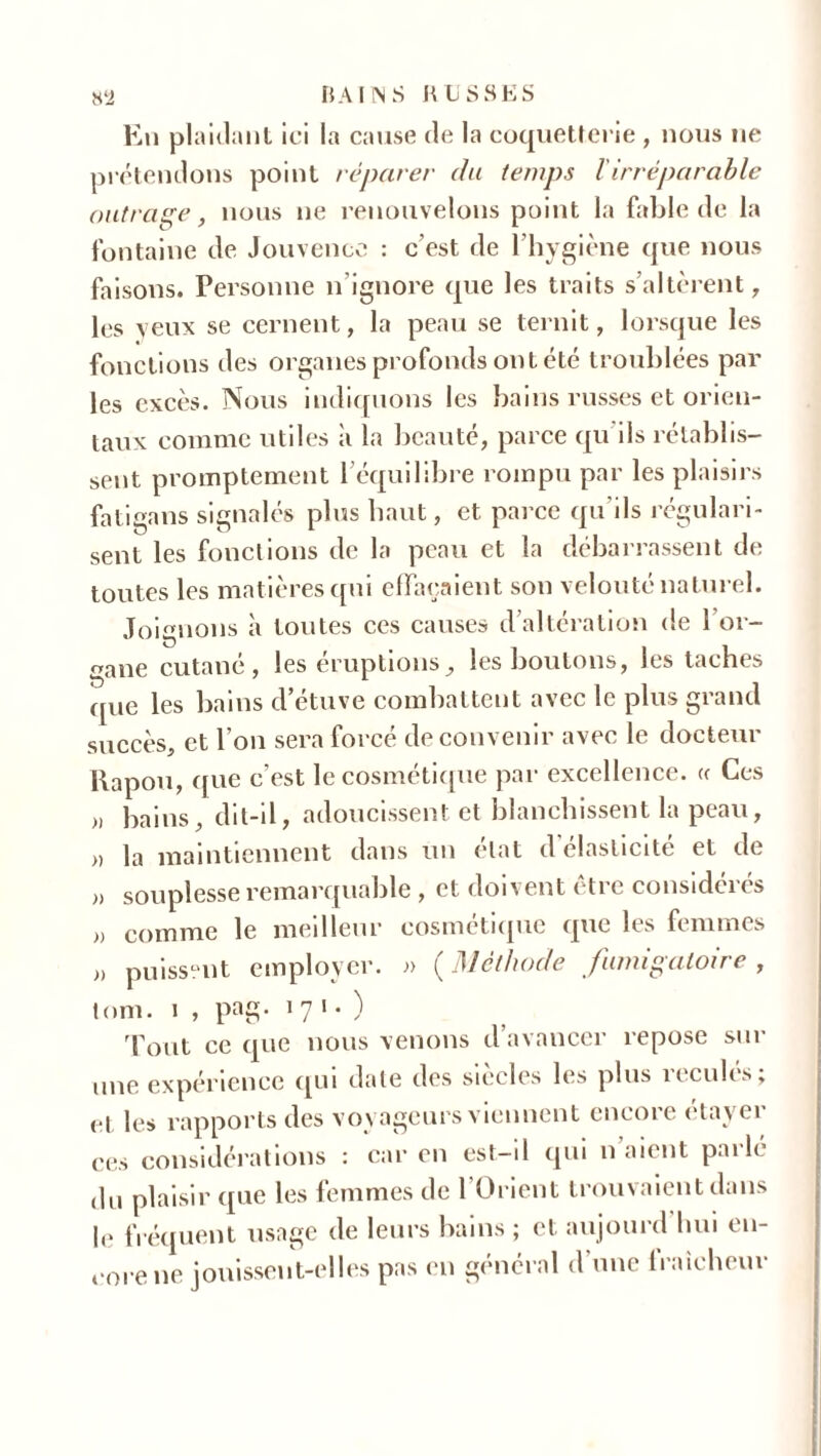 En plaidant ici la cause de la coquetterie , nous ne prétendons point réparer du temps lirréparable outrage, nous 11e renouvelons point la fable de la fontaine de Jouvence : c’est de l’hygiène que nous faisons. Personne n’ignore que les traits s’altèrent, les yeux se cernent, la peau se ternit, lorsque les fonctions des organes profonds ont été troublées par les excès. Nous indiquons les bains russes et orien- taux comme utiles à la beauté, parce qu ils rétablis- sent promptement l’équilibre rompu par les plaisirs fatigans signalés plus haut, et parce qu'ils régulari- sent les fonctions de la peau et la débarrassent de toutes les matières qui effaçaient son velouté naturel. Joignons à toutes ces causes d’altération de 1 or- gane cutané, les éruptions, les boutons, les taches que les bains d’étuve combattent avec le plus grand succès, et l’on sera forcé de convenir avec le docteur Papou, que c’est le cosmétique par excellence. « Ces „ bains, dit-il, adoucissent et blanchissent la peau, » la maintiennent dans un état d’élasticité et de souplesse remarquable , et doivent être considérés comme le meilleur cosmétique que les femmes puissent employer. » ( Méthode fumigatoire , tom. 1 , pag- 1 7 1 . ï ' 1. / Tout ce que nous venons d’avancer repose sur une expérience qui date des siècles les plus reculés; et les rapports des voyageurs viennent encore étayer ces considérations : car en est-il qui n’aient parlé du plaisir que les femmes de l’Orient trouvaient dans le fréquent usage de leurs bains ; et aujourd hui en- core ne jouissent-elles pas en général d’une fraîcheur