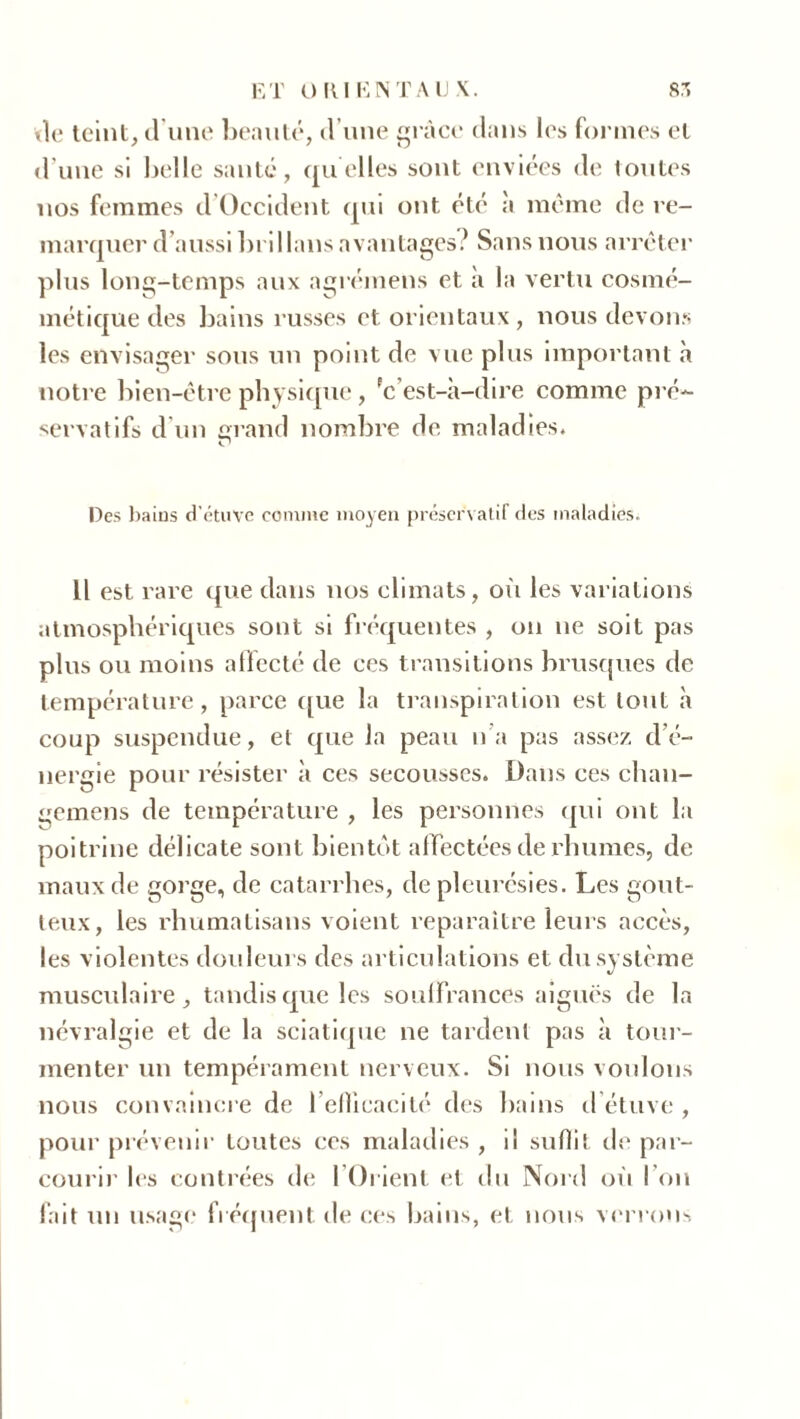 vio teint, d une beauté, d’une grâce dans les formes et d’une si belle santé, quelles sont enviées de toutes nos femmes d Occident qui ont été à même de re- marquer d’aussibrillans avantages? Sans nous arrêter plus long-temps aux agrémens et à la vertu cosmé- métique des bains russes et orientaux, nous devons les envisager sous un point de vue plus important à notre bien-être physique , 'c’est-à-dire comme pré- servatifs d’un grand nombre de maladies. r1 Des bains d'étuve comme moyen préservatif des maladies. Il est rare que dans nos climats, où les variations atmosphériques sont si fréquentes , on ne soit pas plus ou moins affecté de ces transitions brusques de température, parce que la transpiration est tout à coup suspendue, et que la peau n’a pas assez d’é- nergie pour résister à ces secousses. Dans ces chan- gemens de température , les personnes qui ont la poitrine délicate sont bientôt affectées de rhumes, de maux de gorge, de catarrhes, de pleurésies. Les gout- teux, les rhumatisans voient reparaître leurs accès, les violentes douleurs des articulations et du système musculaire, tandis que les souffrances aiguës de la névralgie et de la sciatique 11e tardent pas à tour- menter un tempérament nerveux. Si nous voulons nous convaincre de l’efficacité des bains d étuve , pour prévenir toutes ces maladies , il suffi de par- courir les contrées de l’Orient et du Nord où l’on fait un usage fréquent de ces bains, et nous verrons