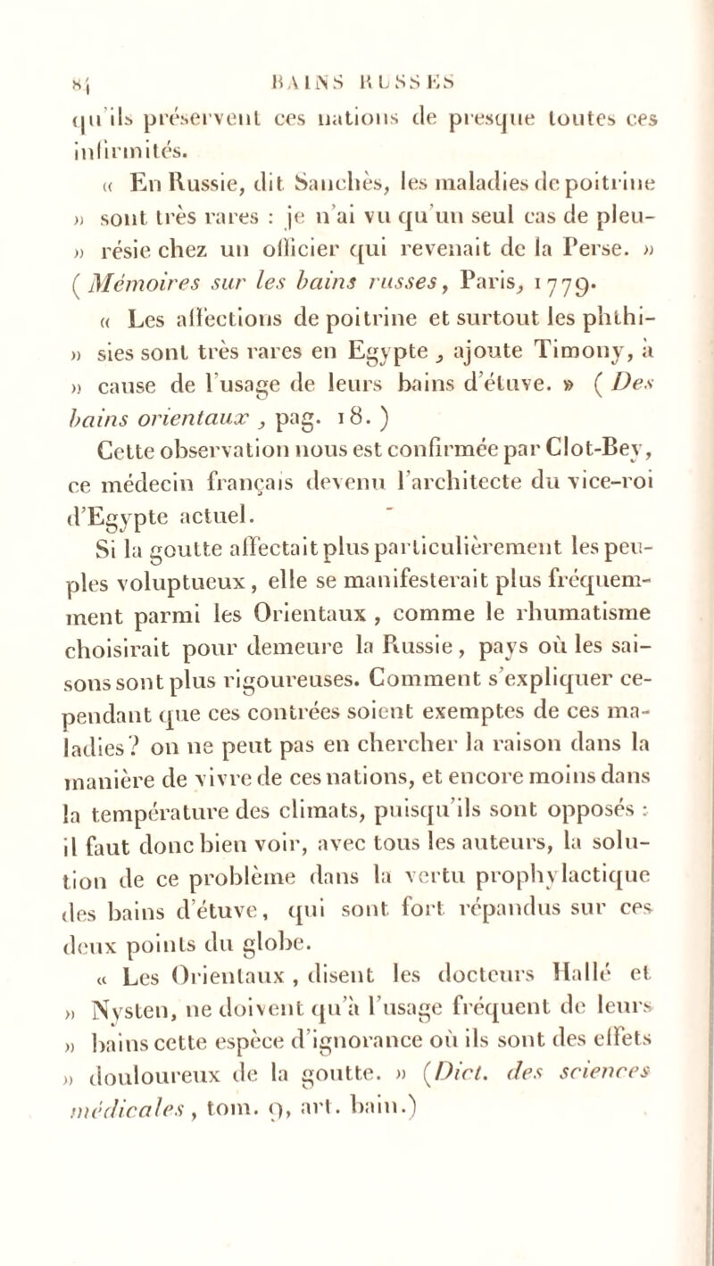 qu ils préservent ces nations de presque toutes ces infirmités. (( En Russie, dit Sanchès, les maladies de poitrine » sont très rares : je n’ai vu qu’un seul cas de pleu- » résie chez un olïicier qui revenait de la Perse. » ( Mémoires sur les bains russes, Paris, 1779. « Les affections de poitrine et surtout les phthi- » sies sont très rares en Egypte ajoute Timony, à » cause de l’usage de leurs bains d’étuve. » ( Des bains orientaux , pag. 18. ) Cette observation nous est confirmée par Clot-Bev, ce médecin français devenu l’architecte du vice-roi d’Egypte actuel. Si la goutte affectait plus particulièrement les peu- ples voluptueux, elle se manifesterait plus fréquem- ment parmi les Orientaux , comme le rhumatisme choisirait pour demeure la Russie , pays où les sai- sons sont plus rigoureuses. Comment s’expliquer ce- pendant que ces contrées soient exemptes de ces ma- ladies? on ne peut pas en chercher la raison dans la manière de vivre de ces nations, et encore moins dans la température des climats, puisqu’ils sont opposés : il faut donc bien voir, avec tous les auteurs, la solu- tion de ce problème dans la vertu prophylactique des bains d’étuve, qui sont fort répandus sur ces deux points du globe. « Les Orientaux , disent les docteurs Halle et » Nysten, ne doivent qu’à l’usage fréquent de leurs >, bains cette espèce d’ignorance où ils sont des effets » douloureux de la goutte. » (Dict. des sciences