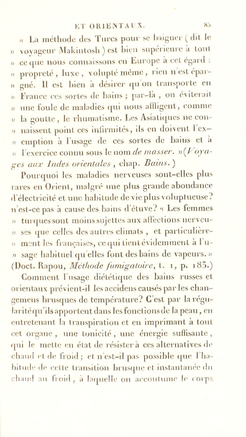« La méthode des Turcs pour se baigner ( dit. le » voyageur Makintosh ) est bien supérieure a tout » ce que nous connaissons en Europe a cet egard : » propreté , luxe , volupté même , rien n est épar- » gué. Il est bien a désirer qu on transporte en » France ces sortes de bains ; par-là , on éviterai! » une foule de maladies qui nous affligent, comme \) la goutte, le rhumatisme. Les Asiatiques ne con- >) naissent point ces inlirmites, ils en doivent 1 ex— )> emption à 1 usage de ces sortes de bains et a » l’exercice connu sous le nom de masser. »(/ oya- ges aux Indes orientales , chap. Bains. ) Pourquoi les maladies nerveuses sont-elles plus rares en Orient, malgré une plus grande abondance d électricité et une habitude de vie plus voluptueuse? n est-ce pas à cause des bains d étuve? '< Les femmes » turques sont moins su jettes aux affections nerveu- » ses que celles des autres climats , et particulière- » ment les françaises, ce qui lientévidemment à 1 u~ » sage habituel quelles font des bains de vapeurs.» (Doct. Rapou, Méthode fumigatoire, l. i, p. i 85.) Comment l usage diététique des bains russes et. orientaux prévient-il les aecidens causés par les chan- gemens brusques de température? C’est par larégu- laritéqu’ils apportent dans les fonctions de la peau, en entretenant la transpiration et en imprimant à tout cet organe, une tonicité, une énergie suffisante, qui le mette en état de résistera ces alternatives de chaud et de froid; et n est-il pas possible que I ha- bitude de celle transition brusque et instantanée du chaud au froid, à laquelle on accoutume le corps
