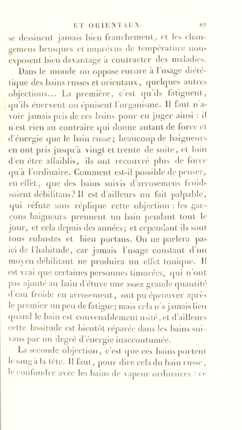 se dessinent jamais bien franchement, et les elian- gemens hrus(|ues ci imprévus de température nous exposent bien davantage à contracter des maladies. Dans le monde on oppose encore a 1 usage diété- tique des bains russes et orientaux, quelques autres objections... La première, c est qu'ils fatiguent, qu’ils énervent ou épuisent I organisme. Il faut n a- voir jamais pris de ces bains pour en juger ainsi : il n est rien au contraire qui donne autant de force el d’énergie que le bain russe; beaucoup de baigneurs en ont pris jusqu à vingt et trente de suite, et loin d en être affaiblis, ils ont recouvré plus de force qu à l’ordinaire. Comment est-ii possible de penser, en effet, que des bains suivis d’arrosemens froids soient débilitans? Il est d ailleurs un fait palpable, qui réfute sans réplique cette objection : les gar- çons baigneurs prennent un bain pendant tout le jour, et cela depuis des années; et cependant ds sont tous robustes et bien portails. On ne parlera pas ici de 1 habitude, car jamais l’usage constant d’un moyen débilitant ne produira un effet tonique. I! est vrai que certaines personnes timorées, qui n ont pas ajouté au bain d’étuve une assez, grande quantité d eau froide en arrosement, ont pu éprouver après le premier un peu de fatigue; mais cela n’a jamais lieu quand le bain est convenablement usité, et d’ailleurs cette lassitude est bientôt réparée dans les bains sui- \ans par un degré d énergie inaccoutumée. La seconde objection, c’est que ces bains portent le sang a la trie. 11 faut, pour dire cela du bain russe, !<■ confondre avec les bains de \apeur ordinaires : ce
