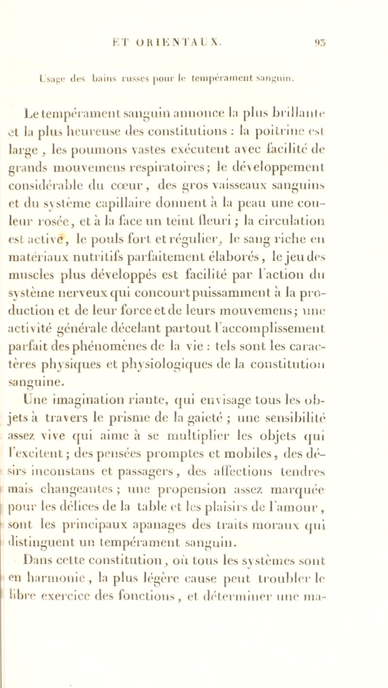 K T U RI li NT AUX. 95 Usage des bains russes pour le tempérament sanguin. Le tempérament sanguin annonce la plus brillante et la plus heureuse des constitutions : la poitrine est large , les poumons vastes exécutent avec facilité de grands mouvetnens respiratoires ; le développement considérable du coeur, des gros vaisseaux sanguins et du s\ sterne capillaire donnent à la peau une cou- leur rosée, et à la face un teint fleuri ; la circulation est active, le pouls fort et régulier, le sang riche en matériaux nutritifs parfaitement élaborés, le jeu des muscles plus développés est facilité par 1 action du système nerveux qui concourt puissamment «à la pro- duction et de leur force et de leurs mouvemens; une activité générale décelant partout 1 accomplissement parfait des phénomènes de la vie: tels sont les carac- tères physiques et physiologiques de la constitution sanguine. Lue imagination riante, qui envisage tous les ob- jets à travers le prisme de la gaieté ; une sensibilité assez vive qui aime à se multiplier les objets qui l’excitent; des pensées promptes et mobiles, des dé- sirs inconstans et passagers, des affections tendres mais changeantes ; une propension assez marquée pour les délices de la table et les plaisirs de l'amour , sont les principaux apanages des traits moraux qui distinguent un tempérament sanguin. Dans celte constitution , où tons les systèmes sont en harmonie , la plus légère cause peut troubler le libre exercice des fonctions, et déterminer une ma-