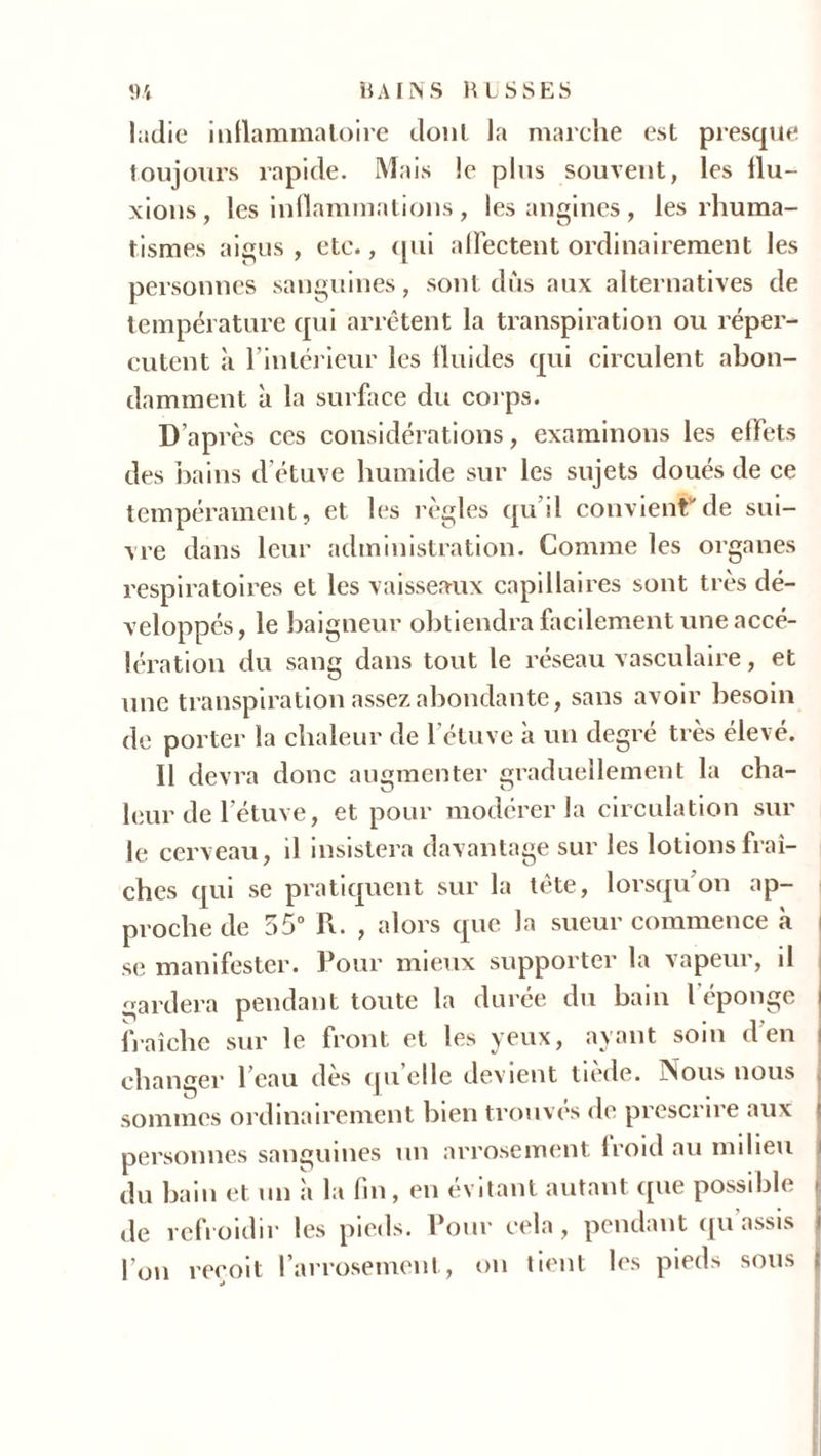 ladie inflammatoire dont la marche est presque toujours rapide. Mais le plus souvent, les flu- xions, les inflammations , les angines , les rhuma- tismes aigus , etc., qui affectent ordinairement les personnes sanguines, sont dûs aux alternatives de température qui arrêtent la transpiration ou réper- cutent à l’intérieur les fluides qui circulent abon- damment à la surface du corps. D’après ces considérations, examinons les effets des bains d’étuve humide sur les sujets doués de ce tempérament, et les règles qu’il convient”de sui- vre dans leur administration. Comme les organes respiratoires et les vaisseaux capillaires sont très dé- veloppés, le baigneur obtiendra facilement une accé- lération du sang dans tout le réseau vasculaire, et une transpiration assez abondante, sans avoir besoin de porter la chaleur de l’étuve a un degré très élevé. Il devra donc augmenter graduellement la cha- leur de l’étuve, et pour modérer la circulation sur le cerveau, il insistera davantage sur les lotions fraî- ches qui se pratiquent sur la tète, lorsqu’on ap- proche de 55° R. , alors que la sueur commence à i se manifester. Pour mieux supporter la vapeur, il gardera pendant toute la durée du bain l'éponge i fraîche sur le front et les yeux, ayant soin d’en changer l’eau dès quelle devient tiède. Nous nous sommes ordinairement bien trouves de prescrire aux personnes sanguines un arrosement froid au milieu du bain et un à la fin, en évitant autant que possible Je refroidir les pieds. Pour cela, pendant qu’assis l’on reçoit l’arrosement, on tient les pieds sous i