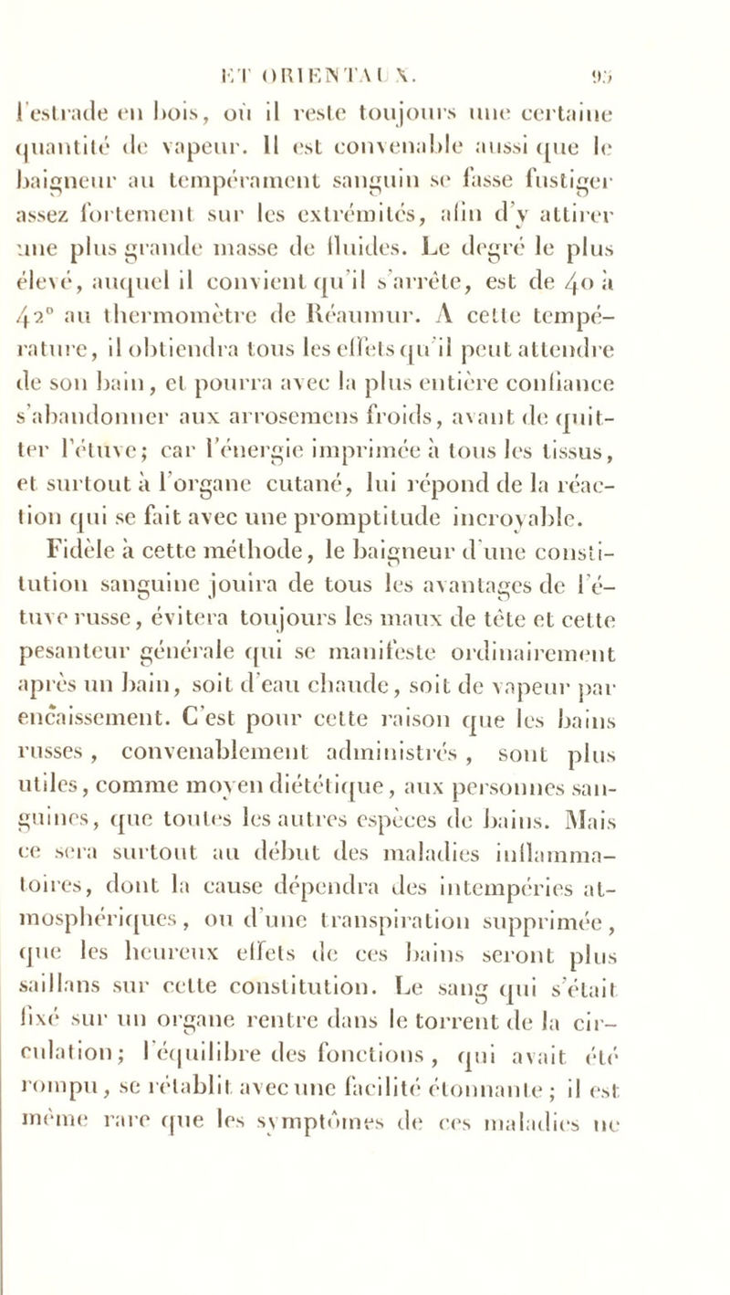 K T ORIENTAI 1 estrade en bois, où il reste toujours une certaine quantité de vapeur. 11 est convenable aussi que le baigneur au tempérament sanguin se lasse fustiger assez fortement sur les extrémités, afin d’y attirer une plus grande masse de (Inities. Le degré le plus élevé, auquel il convient qu’il s’arrête, est de 40 il 42° au thermomètre de Réaumur. A celle tempé- rature, il obtiendra tous les effets qu il peut attendre de son bain, et pourra avec la plus entière confiance s’abandonner aux arrosemcns froids, avant de quit- ter l’étuvej car l’énergie imprimée à tous les tissus, et surtout à l’organe cutané, lui répond de la réac- tion qui se fait avec une promptitude incroyable. Fidèle à cette méthode, le baigneur d’une consti- tution sanguine jouira de tous les avantages de l’é- tuve russe, évitera toujours les maux de tète et cette pesanteur générale qui se manifeste ordinairement après un bain, soit d’eau chaude, soit de vapeur par encaissement. C'est pour cette raison que les bains russes , convenablement administrés , sont plus utiles, comme moyen diététique, aux personnes san- guines, que toutes les autres espèces de bains. Mais ce sera surtout au début des maladies inflamma- toires, dont la cause dépendra des intempéries at- mosphériques, ou d’une transpiration supprimée, que les heureux effets de ces bains seront plus saill ans sur cette constitution. Le sang qui s’étail fixé sur un organe rentre dans le torrent de la cir- culation; l'équilibre des fonctions, qui avait été rompu, se rétablit avec une facilité étonnante; il est même rare que les symptômes de ces maladies ne