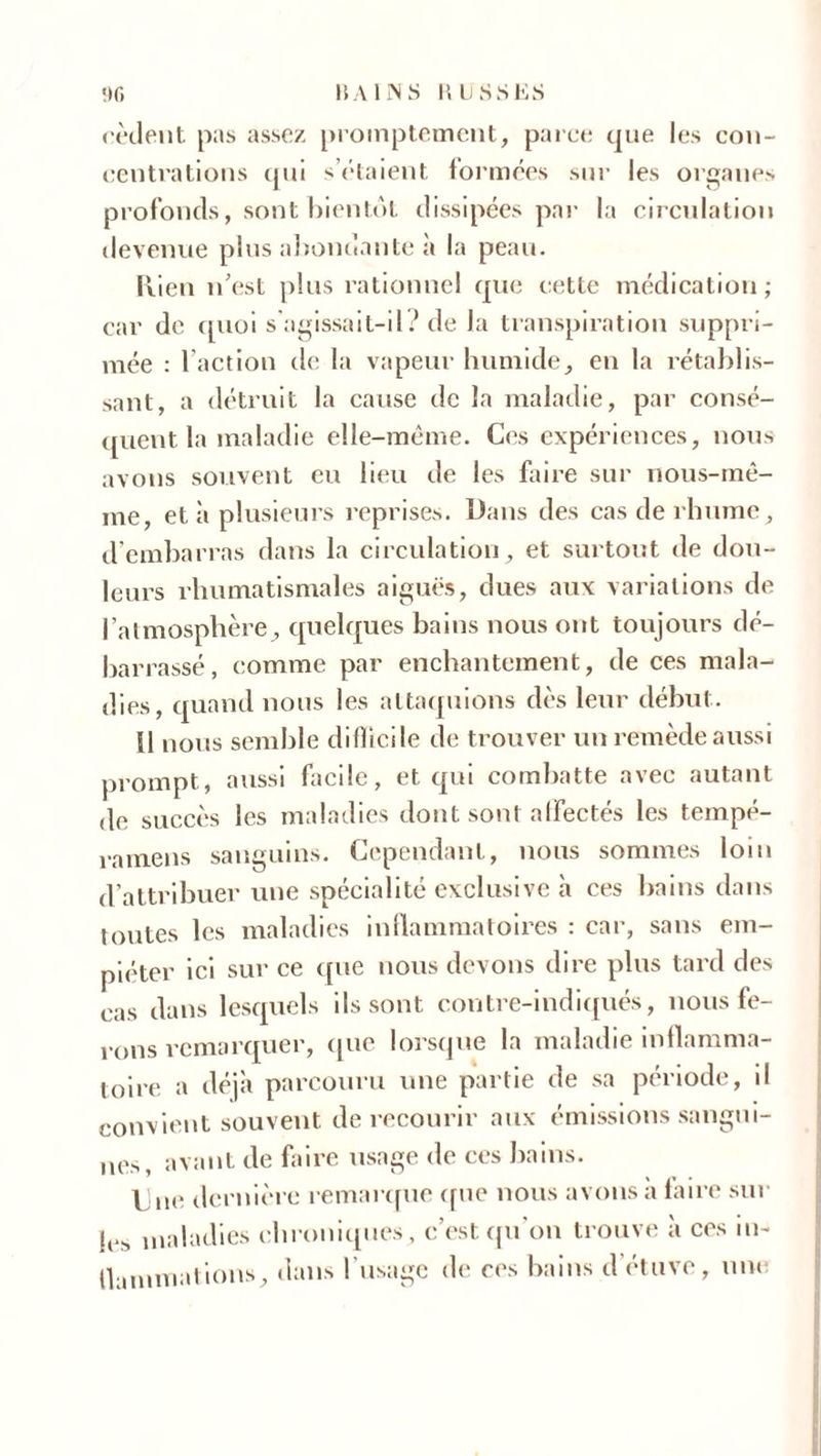 cèdent pas assez promptement, parce que les con- centrations qui sciaient formées sur les organes profonds, sont bientôt dissipées par la circulation devenue plus abondante à la peau. Rien n'est plus rationnel que cette médication; car de quoi s'agissait-il ' de la transpiration suppri- mée : faction de la vapeur humide, en la rétablis- sant, a détruit la cause de la maladie, par consé- quent la maladie elle-même. Ces expériences, nous avons souvent eu lieu de les faire sur nous-mê- me, et à plusieurs reprises. Dans des cas de rhume, d’embarras dans la circulation, et surtout de dou- leurs rhumatismales aiguës, dues aux variations de l’atmosphère, quelques bains nous ont toujours dé- barrassé, comme par enchantement, de ces mala- dies, quand nous les attaquions dès leur début. H nous semble difficile de trouver un remède aussi prompt, aussi facile, et qui combatte avec autant de succès les maladies dont sont affectés les tempé- ramens sanguins. Cependant, nous sommes loin d’attribuer une spécialité exclusive à ces bains dans toutes les maladies inflammatoires : car, sans em- piéter ici sur ce que nous devons dire plus tard des cas dans lesquels ils sont contre-indiqués, nous fe- rons remarquer, que lorsque la maladie inflamma- toire a déjà parcouru une partie de sa période, il convient souvent de recourir aux émissions sangui- nes, avant de faire usage de ces bains. Une dernière remarque que nous avons a faire sur je.s maladies chroniques, c’est qu’on trouve à ces in- flammations, dans l'usage de ces bains d'étuve, une
