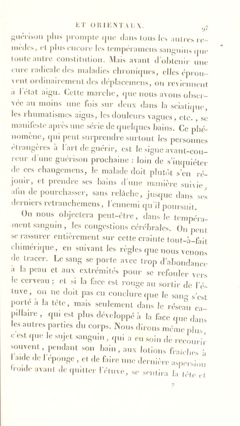 [)' guérison plus prompte que dan» tous les autres re- mèdes, et plus encore les tempéramens sanguins que toute autre constitution. Mais avant d’obtenir une cure radicale des maladies chroniques, elles éprou- yent ordinairement des déplacemens, ou reviennent a I état aigu. Celte marche, que nous avons obser- vée au moins une fois sur deux dans la sciatique, les rhumatismes aigus, les douleurs vagues , etc. se manifeste après une série de quelques bains. Ce phé- nomène, qui peut surprendre surtout les personnes étrangères à l’art de guérir, est le signe avant-cou- reur d une guérison prochaine : loin de s’inquiéter de ces changemens, le malade doit plutôt s en ré- jouir, et prendre ses bains d’une manière suivie alin de pourchasser, sans relâche, jusque dans ses derniers retranchemens, l'ennemi qu'il poursuit. On nous objectera peut-être, dans le tempéra- ment sanguin , les congestions cérébrales. On peut se rassurer entièrement sur cette crainte tout-à-fait chimérique, en suivant les règles que nous venons de tracer. Le sang se porte avec trop d’abondance a la peau et aux extrémités pour se refouler vers le cerveau ; et si la face est rouge au sorti]' de l'é- tuve, on ne doit pas eu conclure que le sa.m s’est porté à la tète, mais seulement dans le réseau ca- pillaire , qui est plus développé à la face (pie dans les autres parties du corps. Nous dirons même phr. e est que le sujet sanguin , qui a eu soin de recourir souvent , pendant son bain, aux lotions fraîches I =>.de de I éponge , et de faire une dernière aspersion houle avant de qu.lier l’étuve, se sentira la ,é,P H 7