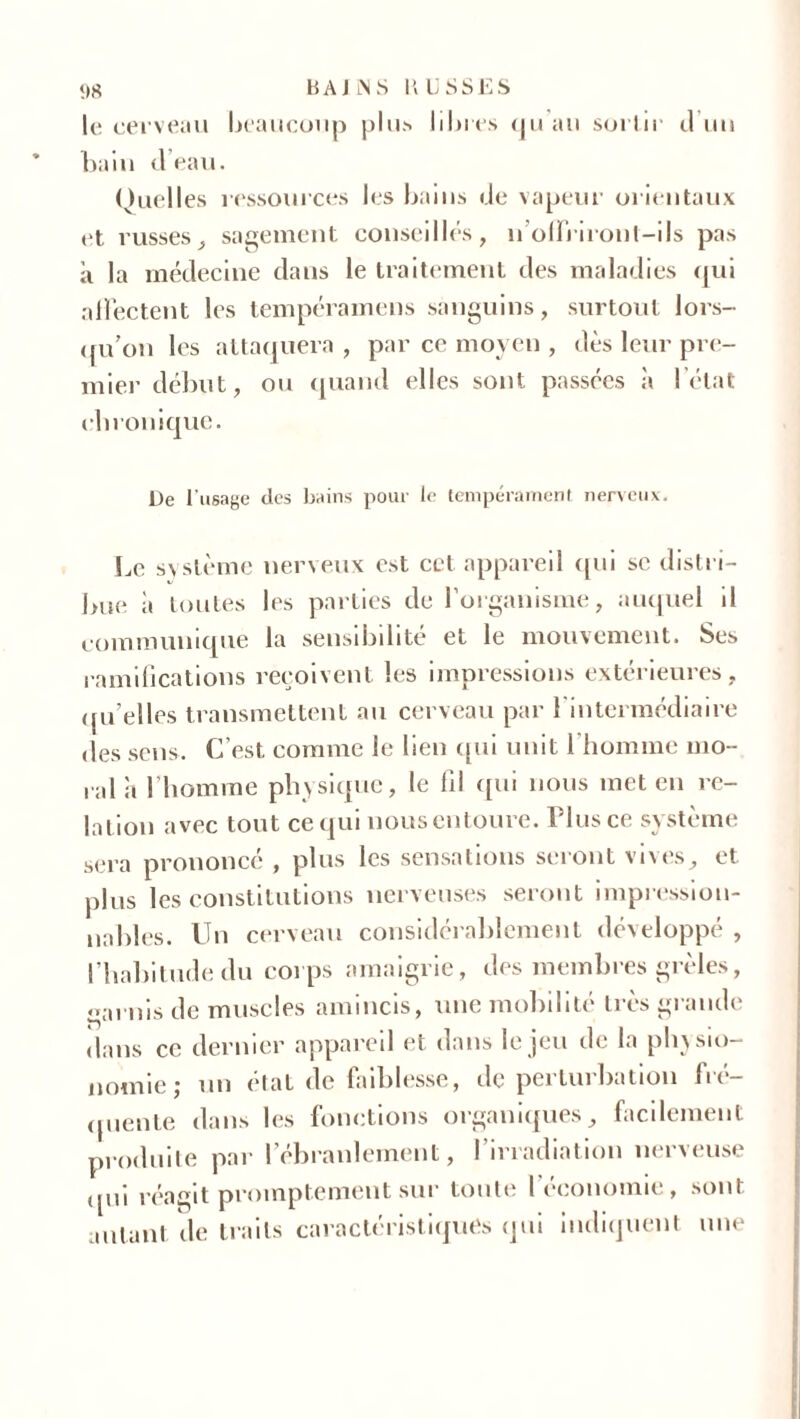 le cerveau beaucoup plus libres qu au sortir il un bain (l’eau. Quelles ressources les bains de vapeur orientaux et russes, sagement conseillés, n’offriront-ils pas a la médecine dans le traitement des maladies qui affectent les tempéramens sanguins, surtout lors- im’on les attaquera , par ce moyen , dès leur pre- mier début, ou quand elles sont passées à l’état cbronique. De l'usage des bains pour le tempérament nerveux. Le système nerveux est ccl appareil qui se distri- bue à toutes les parties de l’organisme, auquel il communique la sensibilité et le mouvement. Ses ramifications reçoivent les impressions extérieures, quelles transmettent au cerveau par l’intermédiaire des sens. C’est comme le lien qui unit l'homme mo- ral à l'homme physique, le fil qui nous met en re- lation avec tout ce qui nous entoure. Plus ce système sera prononcé , plus les sensations seront vives, et plus les constitutions nerveuses seront impression- nables. Un cerveau considérablement développe , l’habitude du corps amaigrie, des membres grêles, <>ai uis de muscles amincis, une mobilité très grande dans ce dernier appareil et dans le jeu de la physio- nomie; un état de faiblesse, de perturbation fré- quente dans les fonctions organiques, facilement produite par l’ébranlement, l’irradiation nerveuse ipii réagit promptement sur toute l’économie, sont autant de traits caractéristiques qui indiquent une