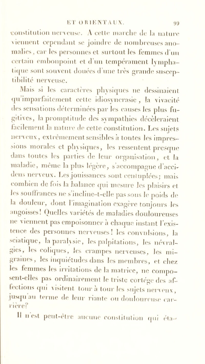 15 T O RI K IN T A UN. D’J constitution nerveuse. A celle marche de la nature viennent cependant se joindre île nombreuses ano- malies , car les personnes et surtout les femmes d’un certain embonpoint et d un tempérament lympha- tique sont souvent douées d une très grande suscep- tibilité nerveuse. Mais si les caractères physiques ne dessinaient qu’imparfaitement. cette idiosyncrasie, la vivacité des sensations déterminées par les causes les plus fu- gitives, la promptitude des sympathies décèleraient facilement la nature de celle constitution. Les sujets nerveux, extrêmement sensibles à toutes les impres- sions morales et physiques, les ressentent presque dans toutes les parties de leur organisation, et la maladie, même la plus légère, s accompagne d’acci- dens nerveux. Les jouissances sont centuplées; mais combien de fois la balance qui mesure les plaisirs et les souffrances ne s'incline-t-elle pas sous le poids de la douleur, dont I imagination exagère toujours les angoisses! Quelles variétés de maladies douloureuses lie viennent pas empoisonner à chaque instant l’exis- tence des personnes nerveuses! les convulsions, la sciatique, la parai\sic, les palpitations, les névral- gies, les coliques, les crampes nerveuses, les mi- grâmes, les inquiétudes dans les membres, et chez les femmes les irritations de la matrice, ne compo- sent-elles pas ordinairement le triste cortège des af- lections qui visitent tour à tour les sujets nerveux, jusqu au terme de leur riante ou douloureuse ear- rièref Il n est peut-être aucune constitution qui éla-'