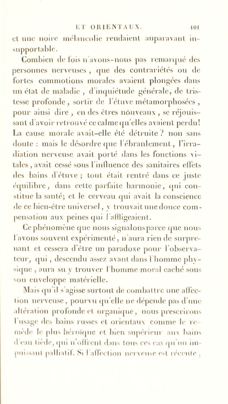 cl une noire mélancolie rendaient auparavant in- supportable. Combien de lois n avons-nous pas remarqué des personnes nerveuses , que des contrariétés ou de fortes commotions morales avaient plongées dans un état de maladie , d inquiétude générale, de tris- tesse profonde, sortir de l’étuve métamorphosées , pour ainsi dire , en des êtres nouveaux , se réjouis- sant d avoir retrouvé ce calme qu elles avaient perdu! La cause morale avait-elle été détruite ! non sans doute : mais le désordre que l’ébranlement, l’irra- diation nerveuse avait porté dans les fondions \ i- tales , avait cessé sous 1 influence des sanitaires effets des bains d étuve ; tout était rentré dans ce juste équilibre, dans celte parfaite harmonie, qui con- stitue la santé; et le cerveau qui avait la conscience de ce bien-être universel, \ trouvait une douce com- pensation aux peines qui 1 affligeaient. Ce phénomène que nous signalons parce que nous I avons souvent expérimenté, n aura rien de surpre- nant et cessera d être un paradoxe pour l’observa- teur, qui , descendu assez avant dans 1 homme phy- sique , aura su y trouver I homme moral caché sous son enveloppe matérielle. Mais qu il s agisse surtout de combattre une affec- tion nerveuse, pourvu qu’elle ne dépende pas d’une altération profonde et organique, nous prescrirons I usage des bains russes et orientaux comme le rc mode le plus héroïque et bien supérieur aux bains <1 eau tiède, (pu n’offrent dans Ions ces cas qu'un im- puissant palbatd. Si I affection nerveuse est récente