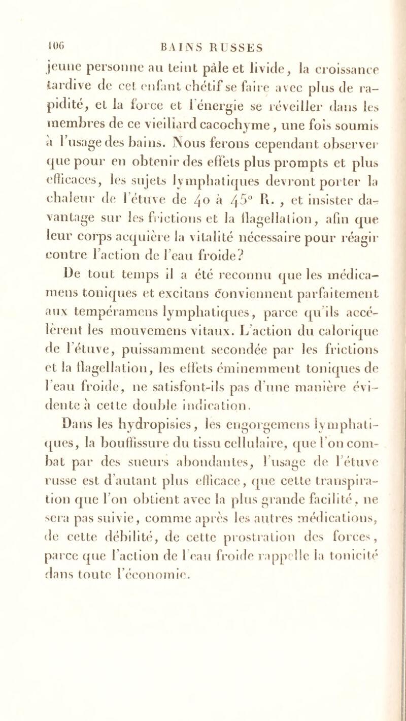 jeune personne au teint pâle et livide, la croissance tardive de cet (‘niant chétif se faire avec plus de ra- pidité, et la force et 1 énergie se réveiller dans les membres de ce vieillard cacochyme , une fois soumis a 1 usage des bains. Nous ferons cependant observer ([lie pour en obtenir des effets plus prompts et plus efficaces, les sujets lymphatiques devront porter la chaleur de l’étuve de /(o à 45° R. , et insister da- vantage sur les frictions et la llagellalion, afin que leur corps acquière la vitalité nécessaire pour réagir contre l’action de l’eau froide? üe tout temps il a été reconnu que les médica- mens toniques et excitans conviennent parfaitement aux tempéramens lymphatiques, parce qu’ils accé- lèrent les mouvemens vitaux. L action du calorique de l’étuve, puissamment secondée par les frictions et la flagellation, les effets éminemment toniques de 1 eau froide, ne satisfont-ils pas d'une manière évi - dente à cette double indication. Dans les hydropisies, les engorgemens lymphati- ques, la bouffissure du tissu cellulaire, quel on com- bat par des sueurs abondantes, ! usage de l’étuve russe est d autant plus efficace, que cette transpira- tion que l’on obtient avec la plus grande facilité, ne sera pas suivie, comme après les autres médications, de cette débilité, de celle prostration des forces, parce que faction de I eau froide rappelle la tonicité dans toute l’économie.