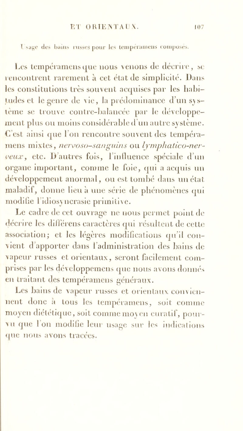 I sage «les bains russes pour les tenipéramens composés. Les tempéramens que nous venons de décrire, sc rencontrent rarement à cet état de simplicité. l)ans les constitutions très souvent acquises par les habi- tudes et le genre rie vie, la prédominance d’un sys- tème se trouve contre-balancée par le développe- ment plus ou moins considérable d un autre système. C’est ainsi que 1 on rencontre souvent des tempéra- mens mixtes, nervoso-sangiuns ou lymphatico-ner- veux, etc. B autres fois, l'influence spéciale d’un organe important, comme le foie, qui a acquis un développement anormal, ou est tombé dans un état maladif, donne lieu à une série de phénomènes qui modifie 1 idiosy ncrasie primitive. Le cadre de cet ouvrage ne nous permet point de décrire les diflerens caractères qui résultent de cette association; et les légères modifications qu’il con- vient d apporter dans l'administration des bains de vapeur russes et orientaux, seront facilement com- prises par les développemens (pie nous avons donnés en traitant des tempéramens généraux. Les bains de vapeur russes et orientaux convien- nent donc a tous les tempéramens, soit comme moyen diététique, soit comme moyen curatif, pour- vu que 1 on modifie leur usage sur les indications que nous avons tracées.
