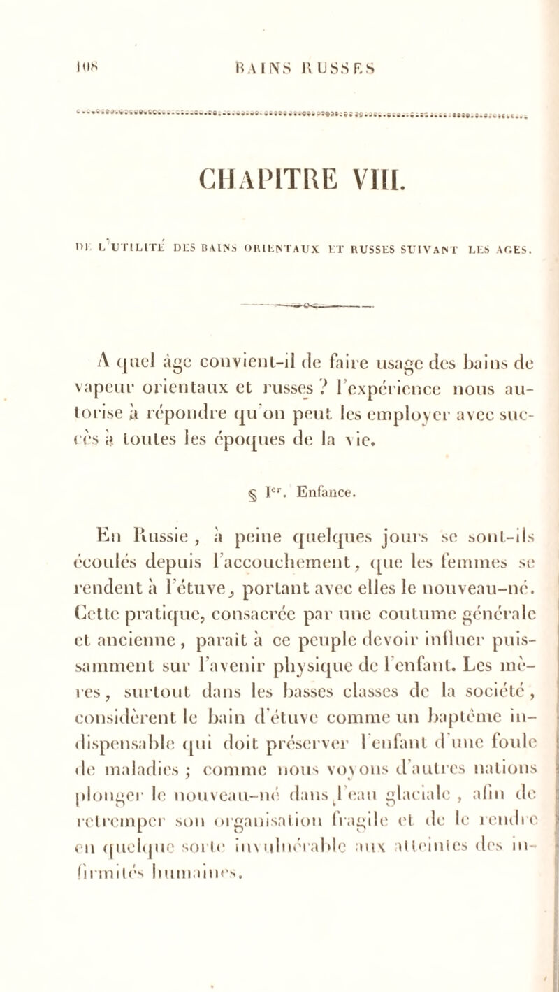 lus BAINS K USS RS C • » « • • SU ASSSObftCiBt» • • » i. • • . wW»W9- >«9»osfa»;96 ^^si.vca.^iiiutiaNt.s.Sc CHAPITRE VIH. I>) L UTILITE DES BAINS ORIENTAUX ET RUSSES SUIVANT LES AGES. A quel âge convient-il de faire usage des bains de vapeur orientaux et russes ? l’expérience nous au- torise k répondre qu'on peut les employer avec suc- cès à toutes les époques de la \ ie. § Ier. Enfance. En Russie , à peine quelques jours se sont-ils écoulés depuis l'accouchement, que les femmes se rendent à létuve, portant avec elles le nouveau-né. Cette pratique, consacrée par une coutume générale et ancienne , paraît à ce peuple devoir influer puis- samment sur l’avenir physique de 1 enfant. Les mè- res , surtout dans les basses classes de la société, considèrent le bain d étuve comme un baptême in- dispensable qui doit préserver 1 enfant d une foule de maladies ; connue nous voyons d’autres nations plonger le nouveau-né dans beau glaciale, afin de retremper son organisation fragile et de le rendre en quelque sorte imuluérablc aux atteintes des in- firmités humaines.