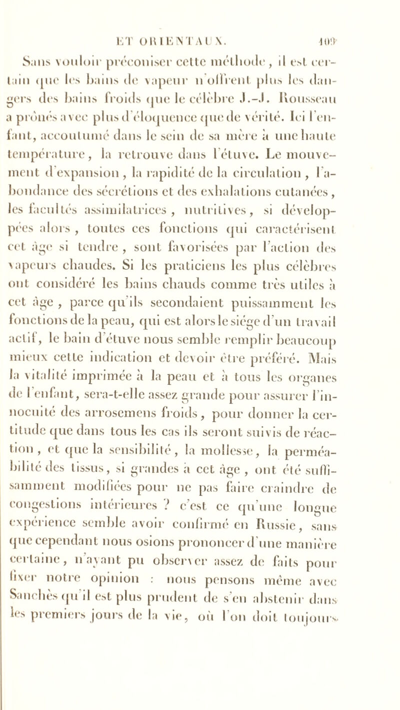 ET OU IE NT A U \. 10!) Sans vouloir préconiser cette méthode , d est cer- tain (iue les bains de vapeur n olïrent plus les dan- gers des bains froids <jue le célèbre J.-.1. Rousseau a prônés avec plusd éloquence (picde vérité. Ici ren- iant, accoutumé dans le sein de sa mère à une haute température, la retrouve dans l’étuve. Le mouve- ment d expansion , la rapidité de la circulation , l'a- bondance des sécrétions et des exhalations cutanées , les facultés assimilatrices, nutritives, si dévelop- pées alors , toutes ces fonctions qui caractérisent cet âge si tendre , sont favorisées par faction des vapeurs chaudes. Si les praticiens les plus célèbres ont considéré les bains chauds comme très utiles à cet âge , parce qu ils secondaient puissamment les fonctions de la peau, qui est alors le siège d’un travail actif, le bain d étuve nous semble remplir beaucoup mieux cette indication et devoir être préféré. Mais la vitalité imprimée à la peau et à tous les organes de 1 enfant, sera-t-elle assez grande pour assurer J in- nocuité des arrosemens froids, pour donner la cer- titude que dans tous les cas ils seront suivis de réac- tion , et que la sensibilité, la mollesse, la perméa- bilité des tissus, si grandes a cet âge , ont été suffi- samment modifiées pour ne pas faire craindre de congestions intérieures ï c’est ce qu une longue expérience semble avoir confirme* en Russie, sans que cependant nous osions prononcer d’une manière certaine, n’ayant pu observer assez de faits pour fixer notre opinion : nous pensons même avec S,nichés qu d est plus prudent de s’en abstenir dans