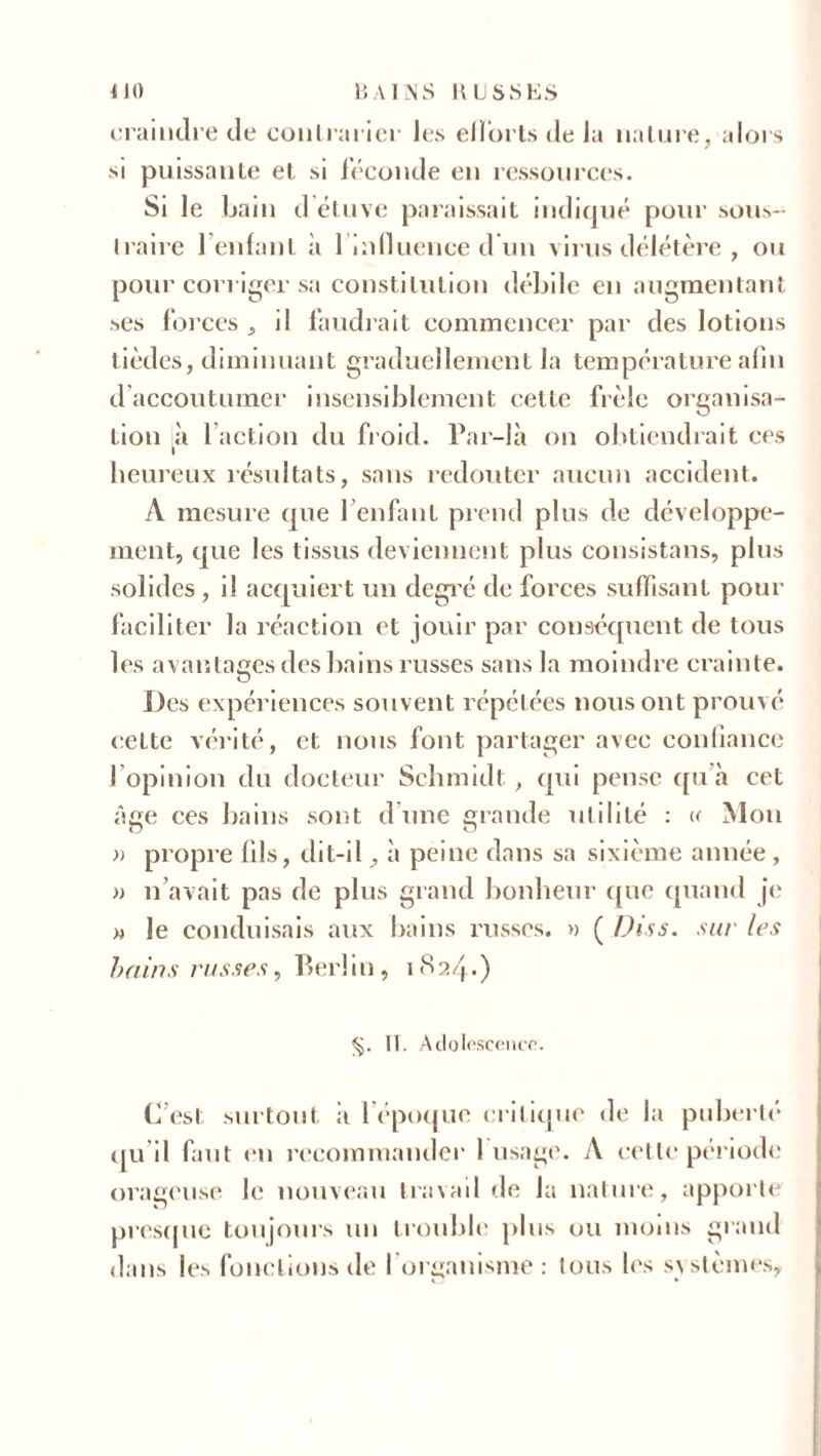 craindre de contrarier les efforts de la nature, alors si puissante et si féconde en ressources. Si le bain d étuve paraissait indiqué pour sous- traire reniant à l'influence d’un virus délétère , ou pour cori iger sa constitution débile en augmentant ses forces , il faudrait commencer par des lotions tièdes, diminuant graduellement la température afin d accoutumer insensiblement cette frêle organisa- tion à l’action du froid. Par-là on obtiendrait ces heureux résultats, sans redouter aucun accident. A mesure que l’enfant prend plus de développe- ment, que les tissus deviennent plus consistans, plus solides , i! acquiert un degré de forces suffisant pour faciliter la réaction et jouir par conséquent de tous les avantages des bains russes sans la moindre crainte. Des expériences souvent répétées nous ont prouvé cette vérité, et nous font partager avec confiance l'opinion du docteur Schmidt, qui pense qu’à cet âge ces bains sont d une grande utilité : « Mon n o » propre fils, dit-il à peine dans sa sixième année , » n’avait pas de plus grand bonheur que quand je m le conduisais aux bains russes. » ( Dis s. sur les bains russes, Berlin, 1824.) §. II. Adolescence. C’est surtout à 1 époque critique de la puberté qu il faut en recommander 1 usage. A cette période orageuse, le nouveau travail de la nature, apporte presque toujours un trouble plus ou moins grand dans les fonctions de l'organisme: tous les systèmes.
