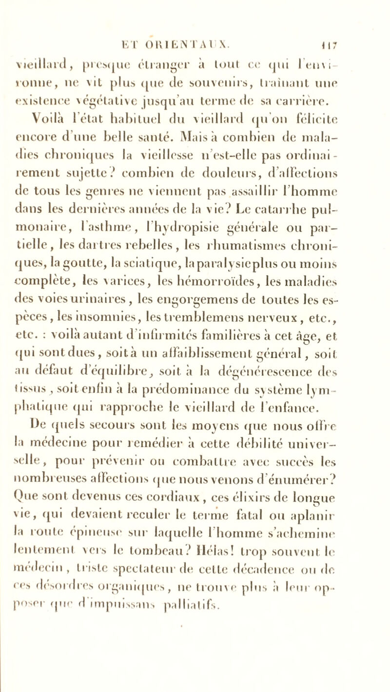 vieillard, presque étranger à tout ce <jiii leuvi- ronne, ne ni plus que de souvenirs, traînant une existence végétative jusqu’au terme de sa carrière. Voilà 1 état habituel du vieillard qu'on félicite encore d une belle santé. Mais à combien de mala- dies chroniques la vieillesse n est-elle pas ordinai - renient sujette? combien de douleurs, d affections de tous les genres ne viennent pas assaillir l’homme dans les dernières années de la vie? Le catarrhe pul- monaire, 1 asthme, fhydropisie générale ou par- tielle, les dartres rebelles , les rhumatismes chroni- ques, la goutte, la sciatique, laparalysicplus ou moins complète, les varices, les hémorroïdes, les maladies des voies urinaires, les engorgemens de toutes les es- pèces , les insomnies, les tremblemens nerveux, etc., etc. : voilà autant d infirmités familières à cet âge, et qui sont dues, soit à un affaiblissement général, soif au défaut d’équilibresoit à la dégénérescence des tissus ; soit enfin à la prédominance du système lym- phatique qui rapproche le vieillard de l’enfance. De quels secours sont les moyens que nous offre la médecine pour remédier à cette débilité univer- selle, pour prévenir ou combattre avec succès les nombreuses affections que nous venons d énumérer ? Que sont devenus ces cordiaux , ces élixirs de longue vie, qui devaient reculer le terme fatal ou aplanir la roule épineuse sur laquelle l’homme s’achemine lentement vers le tombeau? Hélas! trop souvent le médecin, triste spectateur de celle décadence ou de c<*s desordres organiques, ne trouve plus .à leur op- poser que d impuissant palliatifs.