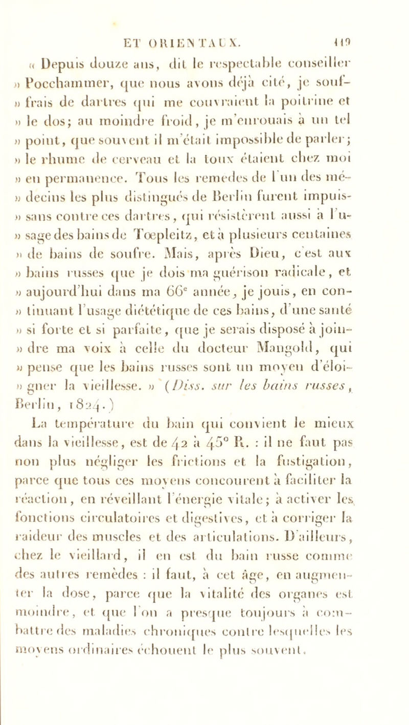 ET OKI EN TA C X. 09 « Depuis douze ans, clil le respectable conseiller » Pocchamtner, que nous avons déjà cité, je soul- » frais de dartres qui me couvraient la poitrine et » le dos; au moindre froid, je m’enrouais à un tel » point, (juesomcnt il ni était impossible de parler; » le rhume de cerveau et la toux étaient chez moi » eu permanence. Tous les remedes de 1 un des mé- » decins les plus distingués de Berlin lurent impuis- » sans contre ces dartres, «pu résistèrent aussi h I u- » sage des bains de Tœpleitz, età plusieurs centaines » île bains de soufre. Mais, après Dieu, c est aux » bains russes que je dois ma guérison radicale, et » aujourd’hui dans ma 66e année, je jouis, en con- » tinuant l’usage diététique de ces bains, d une santé » si forte et si parfaite, que je sciais disposé à join- » dre ma voix à celle du docteur Mangold, qui n pense que les bains russes sont un moyen d’éloi- » gner la vieillesse. » (Diss. sur las bains russes, Berlin, La température du bain qui convient le mieux dans la vieillesse, est de 42 à 45° Pu : il ne faut pas non plus négliger les frictions et la fustigation, parce que tous ees moyens concourent à faciliter la réaction, en réveillant l’énergie vitale; à activer les, fonctions circulatoires et digestives, et à corriger la raideur des muscles et des articulations. D ailleurs, chez le vieillard, il en est du bain russe comme des autres remèdes : il faut, à cet âge, en augmen- ter la dose, parce que la xitalité des organes est moindre, et. que Ion a presque toujours à com- battre des maladies chroniques contre lesquelles les moyens ordinaires échouent le plus souvent.