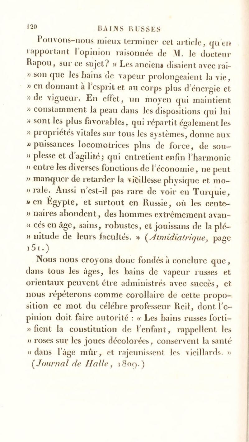 i ‘20 Pouvons-nous mieux terminer cet article, qu’en rapportant I opinion raisonnée de M. le docteur Rapou, sur ce sujet? « Les anciens disaient avec rai- » son que les bains ne vapeur prolongeaient la vie, a en donnant a 1 esprit et au corps plus d énergie et » de vigueur. En effet, un moyen qui maintient a constamment la peau dans les dispositions qui lui a sont les plus favorables, qui répartit également les a propriétés vitales sur tous les systèmes, donne aux a puissances locomotrices plus de force, de sou— a plesse et d agilité; qui entretient enfin l’harmonie a entre les diverses fonctions de 1 économie, ne peut » manquer de retarder la vieillesse physique et mo- a raie. Aussi n est-il pas rare de voir en Turquie, » en Égypte, et surtout en Russie, où les cente- a naires abondent, des hommes extrêmement avan- a cés en âge, sains, robustes, et jouissans de la plé- a nitude de leurs facultés, a [Atmidiatrique, page i 51. ) Nous nous croyons donc fondés à conclure que, dans tous les âges, les bains de vapeur russes et orientaux peuvent être administrés avec succès, et nous répéterons comme corollaire de cette propo- sition ce mot du célébré professeur Reil, dont l’o- pinion doit faire autorité : « Les bains russes forti- a lient la constitution de l’enfant, rappellent les a roses sur les joues décolorées, conservent la santé a dans l’âge mur, et rajeunissent les vieillards, a [Journal de Halle, iHoq.)