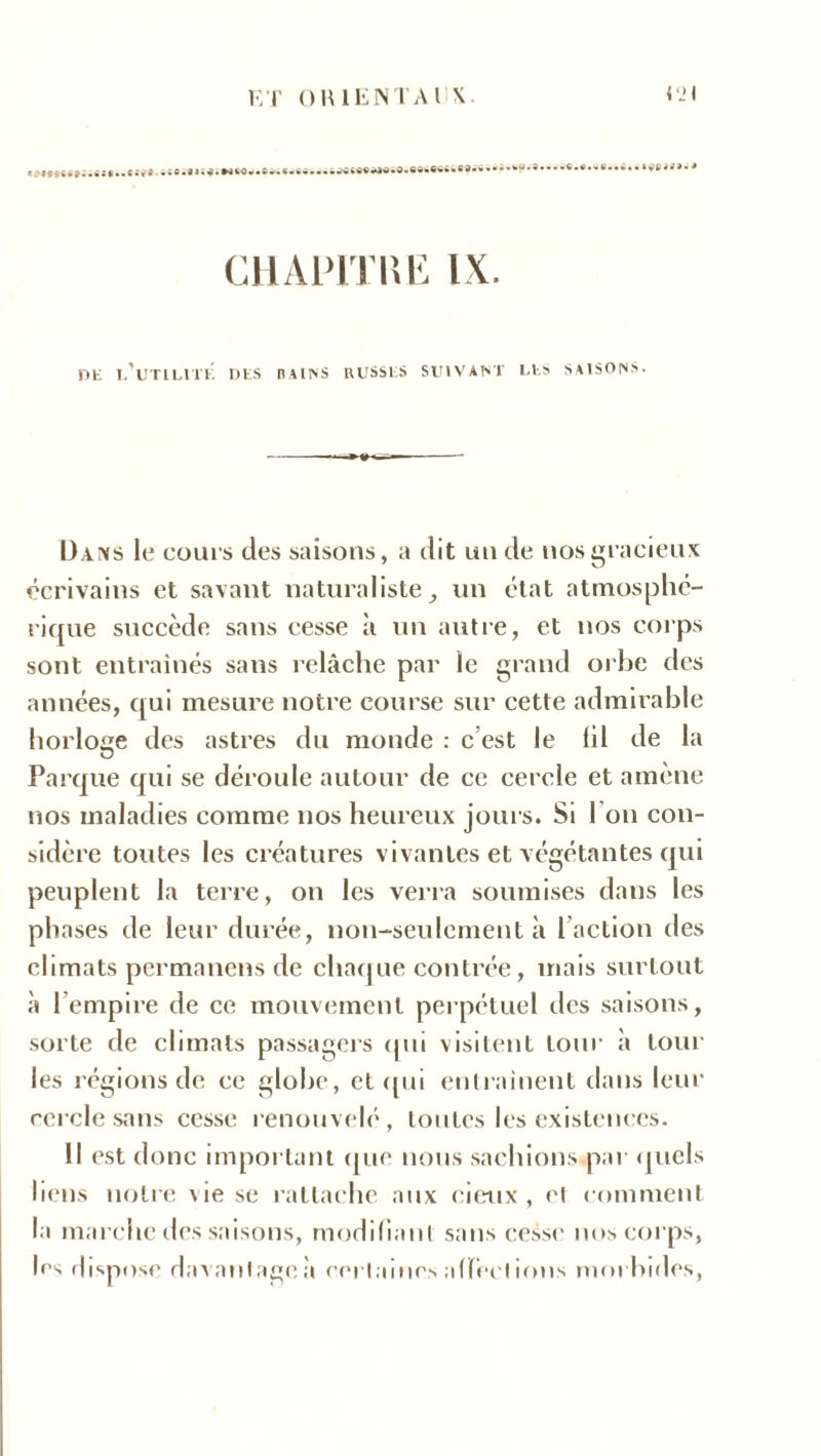«;»ïî«Sî..»S*..*^î ü***Ji<*WMl CHÀP1THE IX. DE l’utilité! DES BAINS RUSSES SUIVANT LES SAISONS. U.vixs le coui s des saisons, a dit un de nos gracieux écrivains et savant naturaliste, un état atmosphé- rique succède sans cesse à un autre, et nos corps sont entraînés sans relâche par le grand orbe des années, qui mesure notre course sur cette admirable horloge des astres du monde : c est le lil de la Parque qui se déroule autour de ce cercle et amène nos maladies comme nos heureux jours. Si I on con- sidère toutes les créatures vivantes et végétantes qui peuplent la terre, on les verra soumises dans les phases de leur durée, non-seulement à l’action des climats permanens de chaque contrée, mais surtout à l’empire de ce mouvement perpétuel des saisons, sorte de climats passagers qui visitent tour à tour les régions de ce globe, et qui entraînent dans leur cercle sans cesse renouvelé, toutes les existences. Il est donc important que nous sachions.par quels liens notre \ie se rattache aux eieux , el comment la marche des saisons, modifiant sans cesse nos corps, les dispose davantage;! certaines affections morbides,