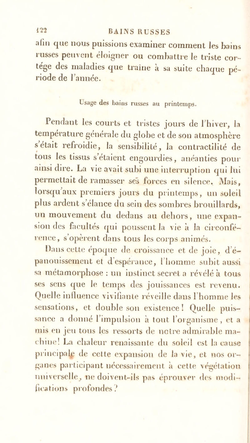 alm que nous puissions examiner comment les bains russes peuvent éloigner ou combattre le triste cor- tège des maladies que traîne à sa suite chaque pé- riode de 1 année. Usage des bains russes au printemps. Pendant les courts et tristes jours de 1 hiver, la température générale du globe et de son atmosphère s était refroidie, la sensibilité, la contractilité de tous les tissus s’étaient engourdies, anéanties pour ainsi dire. La vie avait subi une interruption qui lui permettait de ramasser ses forces en silence. Mais, lorsqu aux premiers jours du printemps, un soleil plus ardent s élance du sein des sombres brouillards, un mouvement du dedans au dehors, une expan- sion des facultés qui poussent la Aie à la circonfé- rence, s opèrent dans tous les corps animés. Dans cette époque de croissance et de joie, d é- panouissement et d espérance, l homme subit aussi sa métamorphose : un instinct secret a révélé à tous ses sens que le temps des jouissances est revenu. Quelle influence vivifiante réveille dans 1 homme les i sensations, et double son existence! Quelle puis- sance a donné l’impulsion à tout l’organisme , et a j mis en jeu tous les ressorts de notre admirable ma- chine! La chaleur renaissante du soleil est la cause principale de cette expansion de la vie, et nos or- > ganes participant nécessairement à cette végétation : universelle, ne doivent-ils pas éprouver des modi- fications profondes !