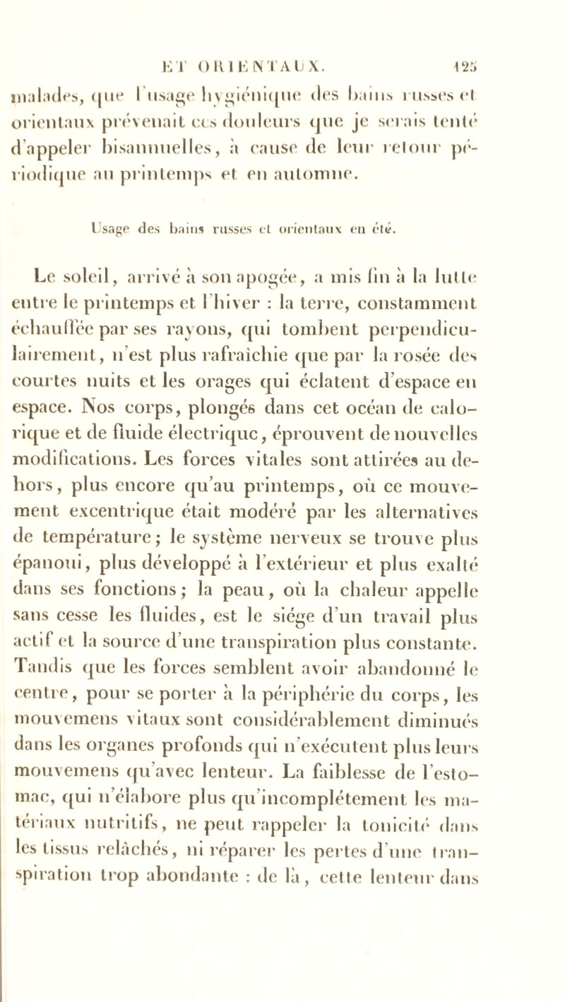 malades, ([lie l’usage hygiénique des bains russes cl orientaux prévenait ces douleurs que je serais tenté d appeler bisannuelles, à cause de leur retour pé- riodique au printemps et en automne. Usage des bains russes et orientaux eu été. Le soleil, arrivé à son apogée, a mis lin à la lutte entre le printemps et l’hiver : la terre, constamment échauffée par ses rayons, qui tombent perpendicu- lairement, n est plus rafraîchie que par la rosée des courtes nuits et les orages qui éclatent d espace en espace. Nos corps, plongés dans cet océan de calo- rique et de fluide électrique, éprouvent de nouvelles modifications. Les forces vitales sont attirées au de- hors, plus encore qu’au printemps, où ce mouve- ment excentrique était modéré par les alternatives de température ; le système nerveux se trouve plus épanoui, plus développé à l’extérieur et plus exalté dans ses fonctions; la peau, où la chaleur appelle sans cesse les fluides, est le siège d’un travail plus actif et la source d’une transpiration plus constante. Tandis que les forces semblent avoir abandonné le centre, pour se porter à la périphérie du corps, les mouvemens vitaux sont considérablement diminués dans les organes profonds qui n exécutent plusieurs mouvemens qu’avec lenteur. La faiblesse de l’esto- mac, qui n élaboré plus qu incomplètement les ma- tériaux nutritifs, ne peut rappeler la tonicité dans les tissus relâchés, ni réparer les pertes d une tran- spiration trop abondante : de là, cette lenteur dans