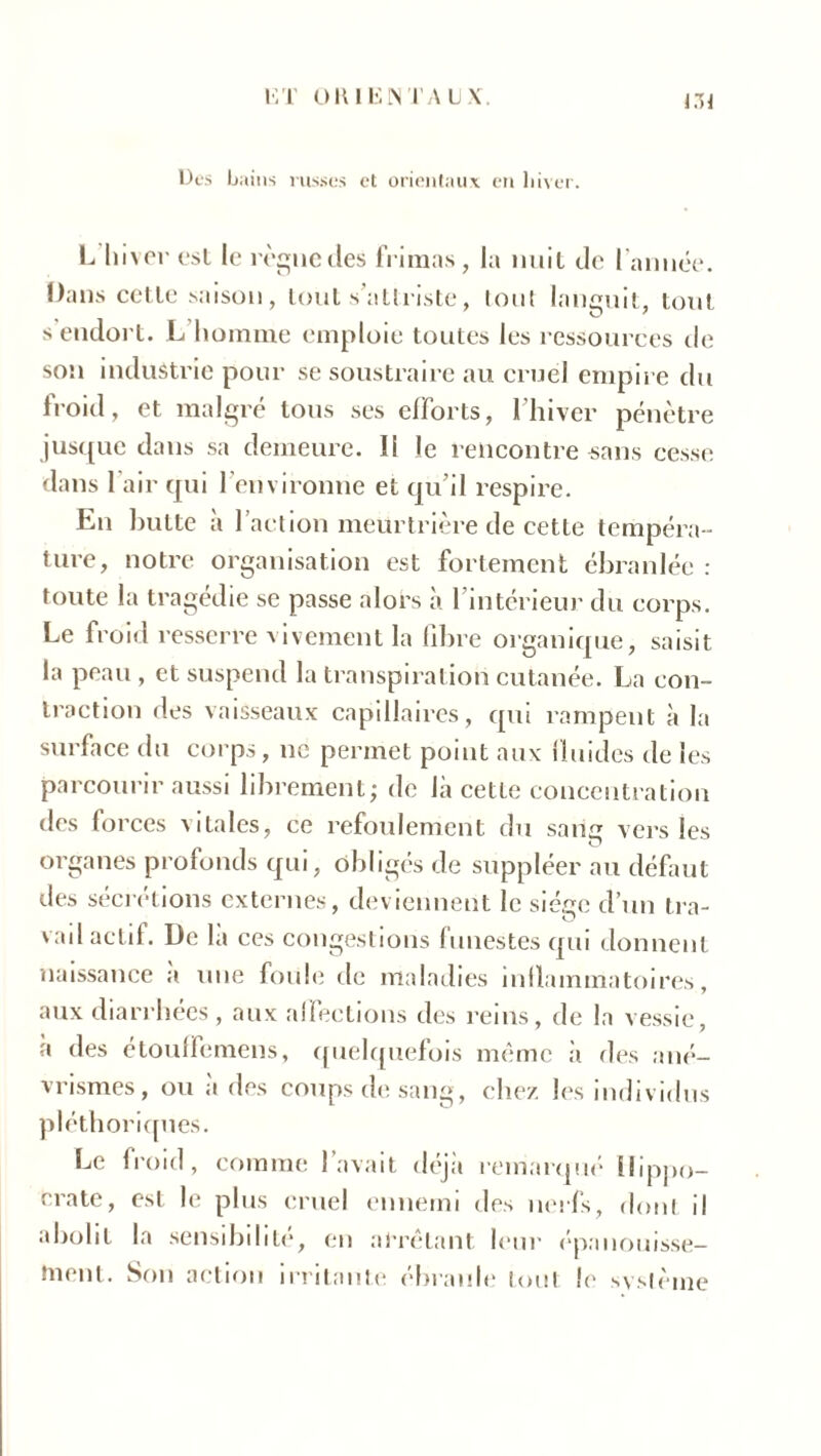 Des b ains russes et orientaux en hiver. L hiver est le règne (les frimas, la nuit de l'année. Dans cctle saison , tout s’attriste, tout languit, tout s endort. L homme emploie toutes les ressources de son industrie pour se soustraire au cruel empire du froid, et malgré tous ses efforts, l’hiver pénètre jusque dans sa demeure. Il le rencontre-sans cesse dans l'air qui l'environne et qu’il respire. En butte à l’action meurtrière de cette tempéra - ture, notre organisation est fortement ébranlée : toute la tragédie se passe alors à l’intérieur du corps. Le froid resserre vivement la fibre organique, saisit la peau, et suspend la transpiration cutanée. La con- traction des vaisseaux capillaires, qui rampent à la surface du corps, ne permet point aux fluides de les parcourir aussi librement; de là cette concentration des forces vitales, ce refoulement du sam? vers les organes profonds qui, obligés de suppléer au défaut des sécrétions externes, deviennent le siège d’un tra- vail actif. De la ces congestions funestes qui donnent naissance a une foule de maladies inflammatoires, aux diarrhées, aux affections des reins, de la vessie, a des etouffemens, quelquefois même .à des ané- vrismes, ou a des coups de sang, chez les individus pléthoriques. Le froid, comme l’avait déjà remarqué Hippo- crate, est le plus cruel ennemi des nerfs, dont il abolit la sensibilité, en arrêtant leur épanouisse- ment. Son action irritante ébranle tout le système