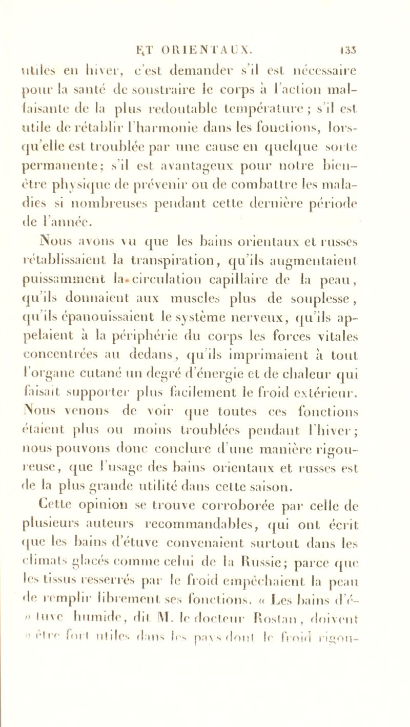 utiles eu lnver, c’est demander s’il est nécessaire pour la santé de soustraire le corps à 1 action mal- faisante tic la plus redoutable température; s'il est utile de rétablir 1 harmonie dans les fonctions, lors- qu’elle est troublée par une cause en quelque sui te permanente; s’il est avantageux pour notre bien- être physique de prévenir ou de combattre les mala- dies si nombreuses pendant cette dernière période de 1 année. Nous avons vu que les bains orientaux et russes rétablissaient la transpiration, qu’ils augmentaient puissamment la»circulation capillaire de la peau, qu’ils donnaient aux muscles plus de souplesse, qu ils épanouissaient le système nerveux, qu’ils ap- pelaient à la périphérie du corps les forces vitales concentrées au dedans, qu'ils imprimaient à tout l’organe cutané un degré d’énergie et de chaleur qui faisait supporter plus facilement le froid extérieur. Nous venons de voir que toutes ces fonctions étaient plus ou moins troublées pendant I hiver; nous pouvons donc conclure d une manière rigou- reuse, (jue I usage des bains orientaux et russes est de la plus grande utilité dans celte saison. Cette opinion se trouve corroborée par celle de plusieurs auteurs recommandables, qui ont écrit que les bains d’étuve convenaient surtout dans les climats glacés comme celui de la Russie; parce que les tissus resserrés par le froid empêchaient la peau de remplir librement ses fonctions. « Les bains d é- >' luvc humide, dit !\1. le docteur Roslan, doivent »elrc fort ulilcs dans 1rs pavs dont le froid rigou-