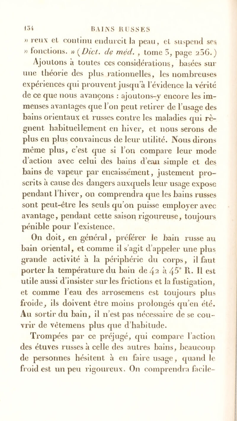 » reux cl continu endurcit la peau, et suspend scs » fonctions. » i^Dict. de rnéd. , tome S, page 256.) Ajoutons a toutes ces considérations, basées sur une théorie des plus rationnelles, les nombreuses expériences qui prouvent jusqu’à l’évidence la vérité de ce que nous avançons : ajoutons-y encore les im- menses avantages que l’on peut retirer de l’usage des bains orientaux et russes contre les maladies qui ré- gnent habituellement en hiver, et nous serons de plus en plus convaincus de leur utilité. Nous dirons même plus, c’est que si Ion compare leur mode daction avec celui des bains d’eau simple et des bains de vapeur par encaissement, justement pro- scrits à cause des dangers auxquels leur usage expose pendant l’hiver, on comprendra que les bains russes sont peut-être les seuls qu on puisse employer avec avantage, pendant cette saison rigoureuse, toujours pénible pour l’existence. On doitj en général, préférer le bain russe au bain oriental, et comme il s agit d appeler une plus grande activité à la périphérie du corps, il faut porter la température du bain de 42 à 45° R. Il est utile aussi d’insister sur les frictions et la fustigation, et comme l’eau des arrosemens est toujours plus froide, ils doivent être moins prolongés qu’en été. Au sortir du bain, il n est pas nécessaire de se cou- vrir de vêtemens plus que d habitude. Trompées par ce préjugé, (pii compare l’action des étuves russes à celle des autres bains, beaucoup de personnes hésitent à en faire usage, quand le froid est un peu rigoureux. On comprendra facile-