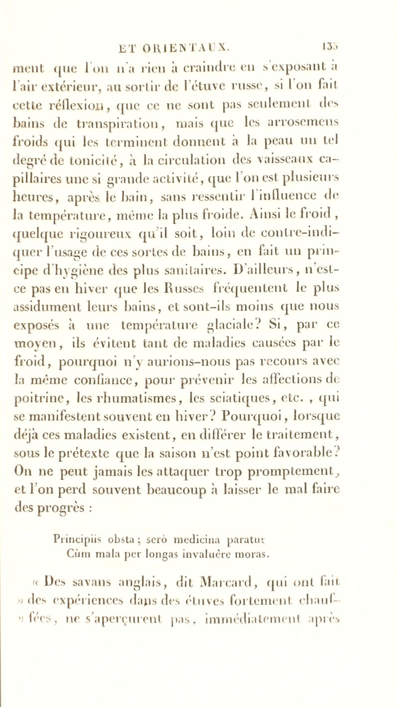 ment <[iie l'on n'a rien à craindre en s exposant a l’air extérieur, au sortir de l’étuve russe, si 1 on fait cette réllexion, que ce ne sont pas seulement des bains de transpiration, mais que les arrosemens froids qui les terminent donnent à la peau un tel degré de tonicité, à la circulation des vaisseaux ca- pillaires une si grande activité, que 1 on est plusieurs heures, après le bain, sans ressentir 1 influence de la température, même la plus froide. Ainsi le froid , quelque rigoureux qu’il soit, loin de conlre-indi- quer 1 usage de ces sortes de bains, en fait un prin- cipe d hygiène des plus sanitaires. IJ ailleurs, n est- ee pas en hiver que les Russes fréquentent le plus assidûment leurs bains, et sont-ils moins que nous exposés à une température glaciale? Si, par ce moyen, ils évitent tant de maladies causées par le froid, pourquoi n’y aurions-nous pas recours avec la même confiance, pour prévenir les affections de poitrine, les rhumatismes, les sciatiques, etc. , qui se manifestent souvent en hiver? Pourquoi, lorsque déjà ces maladies existent, en différer le traitement, sous le prétexte que la saison u est point favorable? On ne peut jamais les attaquer trop promptement^ et I on perd souvent beaucoup à laisser le mal faire des progrès : Principiis obsta ; serô medicina paratut Cura mala per longas invalucre moras. « Des savans anglais, dit Marcard, qui ont lait •> des expériences dans des étuves fortement ehaul- ’> fées, ne s’aperçurent pas, immédiatemenl après