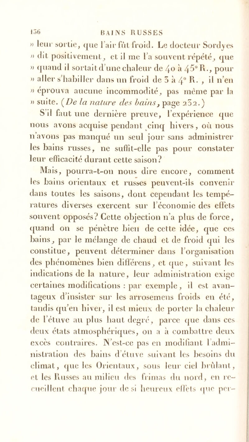 » leui' sortie, que 1 air fut froid. Le docteur Sordyes » dit positivement, et il me l a souvent répété, que » quand il sortait d'une chaleur de 4o à 45° Pt., pour » aller s’habiller dans un froid de 5 à 4° P*- , il n’en » éprouva aucune incommodité, pas même par la » suite. (De la nature des bains} page a52.) S il faut une dernière preuve, P expérience que nous avons acquise pendant cinq hivers, où nous n’avons pas manqué un seul jour sans administrer les bains russes, ne suffit-elle pas pour constater leur efficacité durant cette saison? Mais, pourra-t-on nous dire encore, comment les bains orientaux et russes peuvent-ils convenir dans toutes les saisons, dont cependant les tempé- ratures diverses exercent sur 1 économie des effets souvent opposés? Cette objection n’a plus de force, quand on se pénètre bien de cette idée, que ces bains, par le mélange de chaud et de froid qui les constitue, peuvent déterminer dans l’organisation des phénomènes bien différons, et que, suivant les indications de la nature, leur administration exige certaines modilications : par exemple, il est avan- tageux d’insister sur les arrosemens froids en été, tandis qu’en hiver, il est mieux de porter la chaleur de l’étuve au plus haut degré, parce que dans ces deux états atmosphériques, ou a à combattre deux excès contraires. N’est-ce pas en modifiant 1 admi- nistration des bains d étuve suivant les besoins du climat, que les Orientaux, sous leur ciel brûlant, et les tinsses au milieu des frimas du nord, en re- cueillent chaque jour de si heureux effets (pie per-