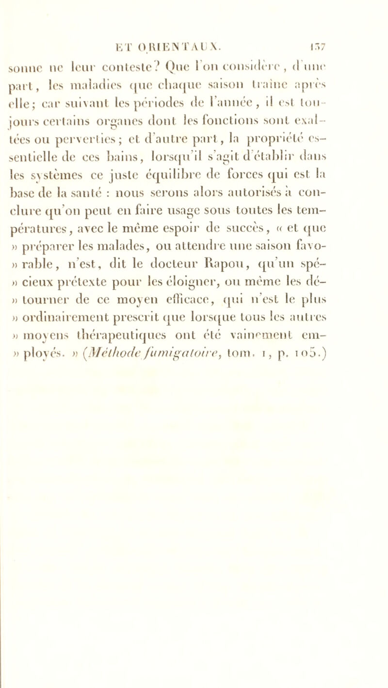 sonne ne leur conteste? Que l’on considère, d nue part, les maladies que chaque saison traîne après elle; car suivant les périodes de 1 année , il est tou- jours certains organes dont les fonctions sont exal- tées ou perverties; et d’autre part, la propriété es- sentielle de ecs bains, lorsqu’il s’agit d établir dans les systèmes ce juste équilibre de forces qui est la base de la santé : nous serons alors autorisés a con- clure qu’on peut en faire usage sous toutes les tem- pératures', avec le même espoir de succès, « et que » préparer les malades, ou attendre une saison favo- »rable, n’est, dit le docteur Rapou, qu’un spé- » deux prétexte pour les éloigner, ou même les dé- » tourner de ce moyen efficace, qui n est le plus » ordinairement prescrit que lorsque tous les autres .» moyens thérapeutiques ont été vainement ein- » plovés. » (Méthode fumigaloire, tom. i, p. io5.)