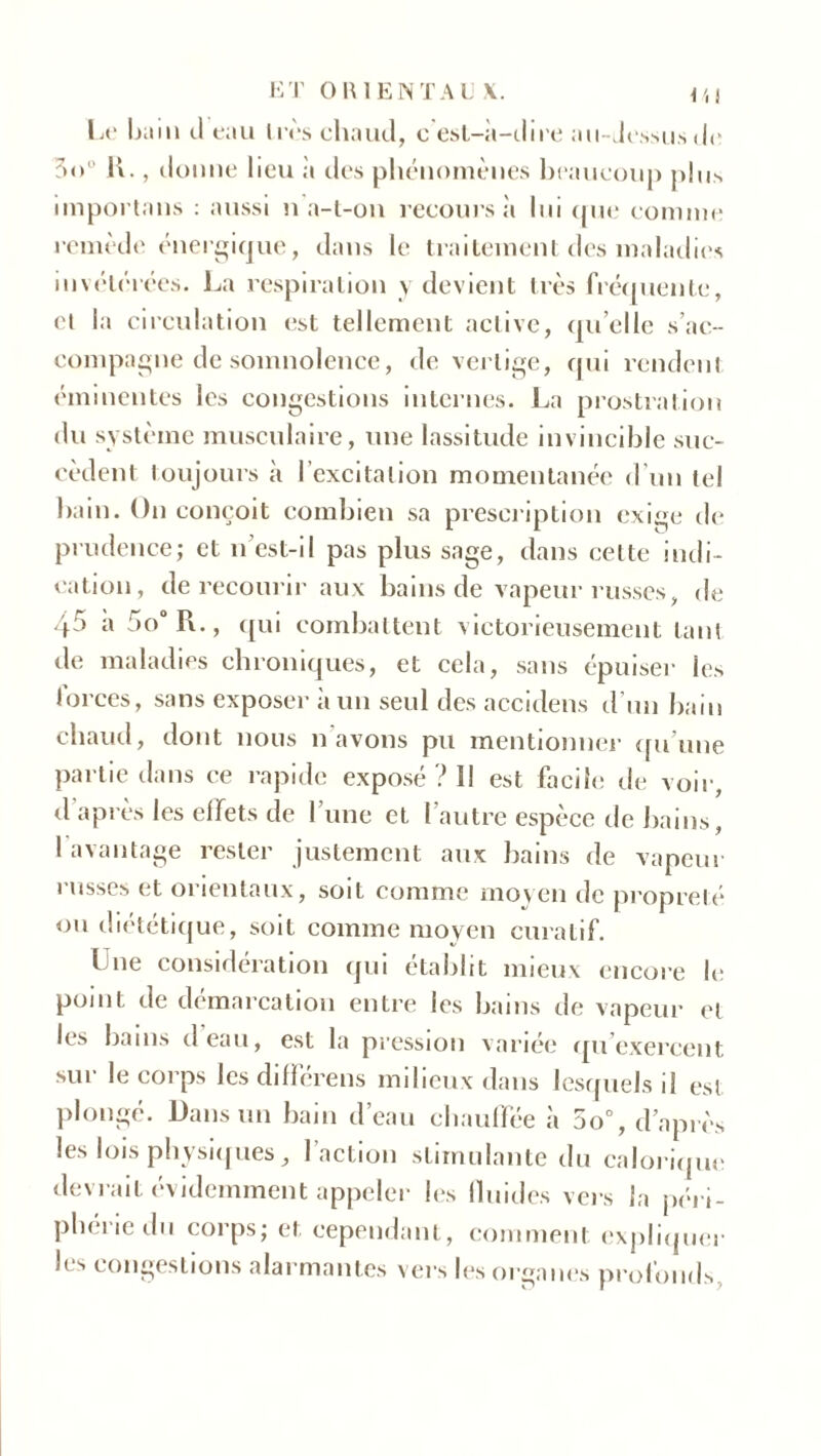Le bain cl eau très chaud, c est-à-dire au-dessus de 3<>u IL, donne lieu à des phénomènes beaucoup plus importans : aussi n a-t-on recours à lui cpie comme remède énergique, clans le traitement des maladies invétérées. La respiration y devient très fréquente, ei la circulation est tellement active, quelle s’ac- compagne de somnolence, de vertige, qui rendent éminentes les congestions internes. La prostration du système musculaire, une lassitude invincible suc- cèdent toujours à l’excitation momentanée d’un tel bain. On conçoit combien sa prescription exige de prudence; et n est-il pas plus sage, dans cette indi- cation, de recourir aux bains de vapeur russes, de 45 a :>o° R., qui combattent victorieusement tant de maladies chroniques, et cela, sans épuiser les lorces, sans exposer à un seul des accidens d'un bain chaud, dont nous n avons pu mentionner qu’une partie clans ce rapide exposé ? Il est facile de voir, d après les effets de I une et l’autre espèce de bains, I avantage rester justement aux bains de vapeur russes et orientaux, soit comme moyen de propreté ou diététique, soit comme moyen curatif. Une considération qui établit mieux encore le point de démarcation entre les bains de vapeur el les bains deau, est la pression variée qu'exercent sur le corps les différais milieux dans lesquels il est plongé. Dans un bain d’eau chauffée è 5o°, d’après les lois physiques, l’action stimulante du calorique devrait évidemment appeler les fluides vers la péri- phérie du corps; et cependant, comment expliquer les congestions alarmantes vers les organes profonds