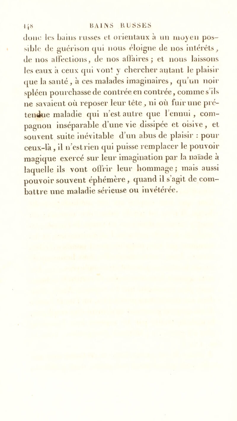 14» HAÏ MS EUSSES donc les bains russes et orientaux à un moyen pos- sible de guérison qui nous éloigne de nos intérêts, de nos affections, de nos a fiai res ; et nous laissons les eaux à ceux qui vont y chercher autant le plaisir que la santé , à ces malades imaginaires, qu’un noir spléen pourchasse de contrée en contrée, comme s ils ne savaient où reposer leur tête, ni où fuir une pré- tendue maladie qui n'est autre que l ennui , com- pagnon inséparable d’une vie dissipée et oisive, et souvent suite inévitable d’un abus de plaisir : pour ceux-là , il n’est rien qui puisse remplacer le pouvoir magique exercé sur leur imagination par la naïade à laquelle ils vont offrir leur hommage j mais aussi pouvoir souvent éphémère , quand il s'agit de com- battre une maladie sérieuse ou invétérée.