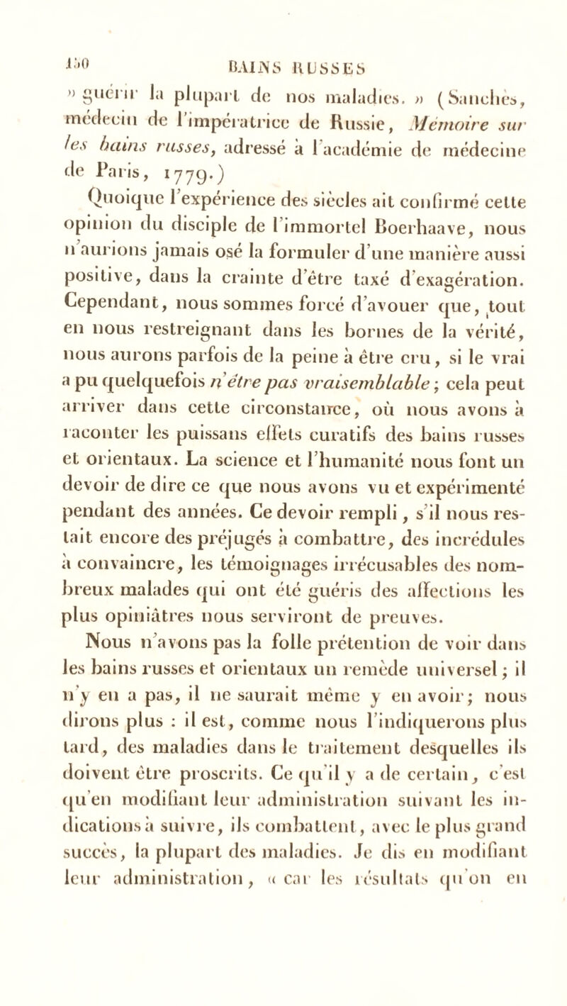 » guérir la plupart de nos maladies. » (Sanchès, médecin de 1 impératrice de Russie, Mémoire sur les bains russes, adressé à 1 académie de médecine de Paris, 1779.) Quoique 1 expérience des siècles ait confirmé cette opinion du disciple de I immortel Boerhaave, nous n aurions jamais osé la formuler d une manière aussi positive, dans la crainte d être taxé d exagération. Cependant, nous sommes forcé d avouer que, tout en nous restreignant dans les bornes de la vérité, nous aurons parfois de la peine à être cru, si le vrai a pu quelquefois n être pas vraisemblable ; cela peut arriver dans cette circonstance, où nous avons à raconter les puissans elfets curatifs des bains russes et orientaux. La science et l’humanité nous font un devoir de dire ce que nous avons vu et expérimenté pendant des années. Ce devoir rempli, s il nous res- tait encore des préjugés à combattre, des incrédules a convaincre, les témoignages irrécusables des nom- breux malades qui ont été guéris des affections les plus opiniâtres nous serviront de preuves. Nous n avons pas la folle prétention de voir dans les bains russes et orientaux un remède universel ; il 11'y en a pas, il ne saurait même y en avoir; nous dirons plus : il est, comme nous l’indiquerons plus tard, des maladies dans le traitement desquelles ils doivent être proscrits. Ce qu’il y a de certain, c est qu’en modifiant leur administration suivant les 111- dicationsh suivre, ils combattent, avec le plus grand succès, la plupart des maladies. Je dis en modifiant leur administration, «car les résultats qu’on en