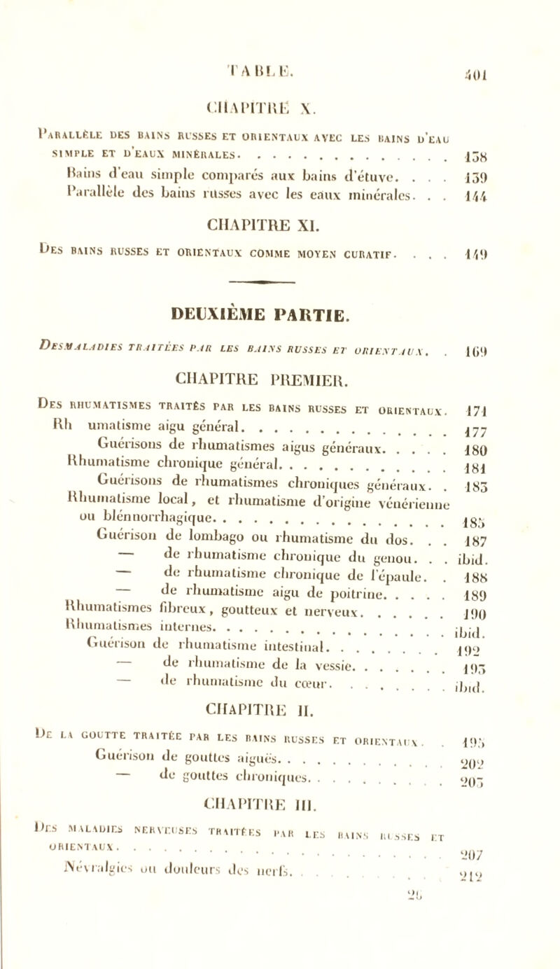 I A BLE. CHAPITRE \. Parallèle des bains russes et orientaux avec les bains d'eau SIMPLE ET d’eaux MINÉRALES Bains d’eau simple comparés aux bains d’étuve. . . . 139 Parallèle des bains russes avec les eaux minérales. . . 144 CHAPITRE XI. Les bains russes et orientaux comme moyen curatif. . . . 149 DEUXIÈME PARTIE. Des.v.41.4dies traitées par LES BAINS RUSSES El ORIENTAUX. 109 CHAPITRE PREMIER. Des rhumatismes traités par les bains russes et orientaux. Rh umatisme aigu général Guérisons de rhumatismes aigus généraux Rhumatisme chronique général Guérisons de îhumatismes chroniques généraux. Rhumatisme local, et rhumatisme d’origine vénérienne ou blénnorrhagique Guérison de lombago ou rhumatisme du dos. de rhumatisme chronique du genou. . de rhumatisme chronique de l'épaule. de rhumatisme aigu de poitrine Rhumatismes fibreux, goutteux et nerveux Rhumatismes internes Guérison de rhumatisme intestinal de rhumatisme de la vessie, de rhumatisme du cœur. 171 177 180 181 183 183 187 ibid. 188 189 190 ibid. 192 193 ibid. CHAPITRE II. De la goutte traitée par les rains russes f.t orientaux. 193 Guérison de gouttes aiguës om. de gouttes chroniques op- CH A PITRE III. Rrs maladies nerveuses traitées par les rains russes it ORIENTAUX Névralgies ou douleurs des nerfs. BAINS II LS SES ET yp>