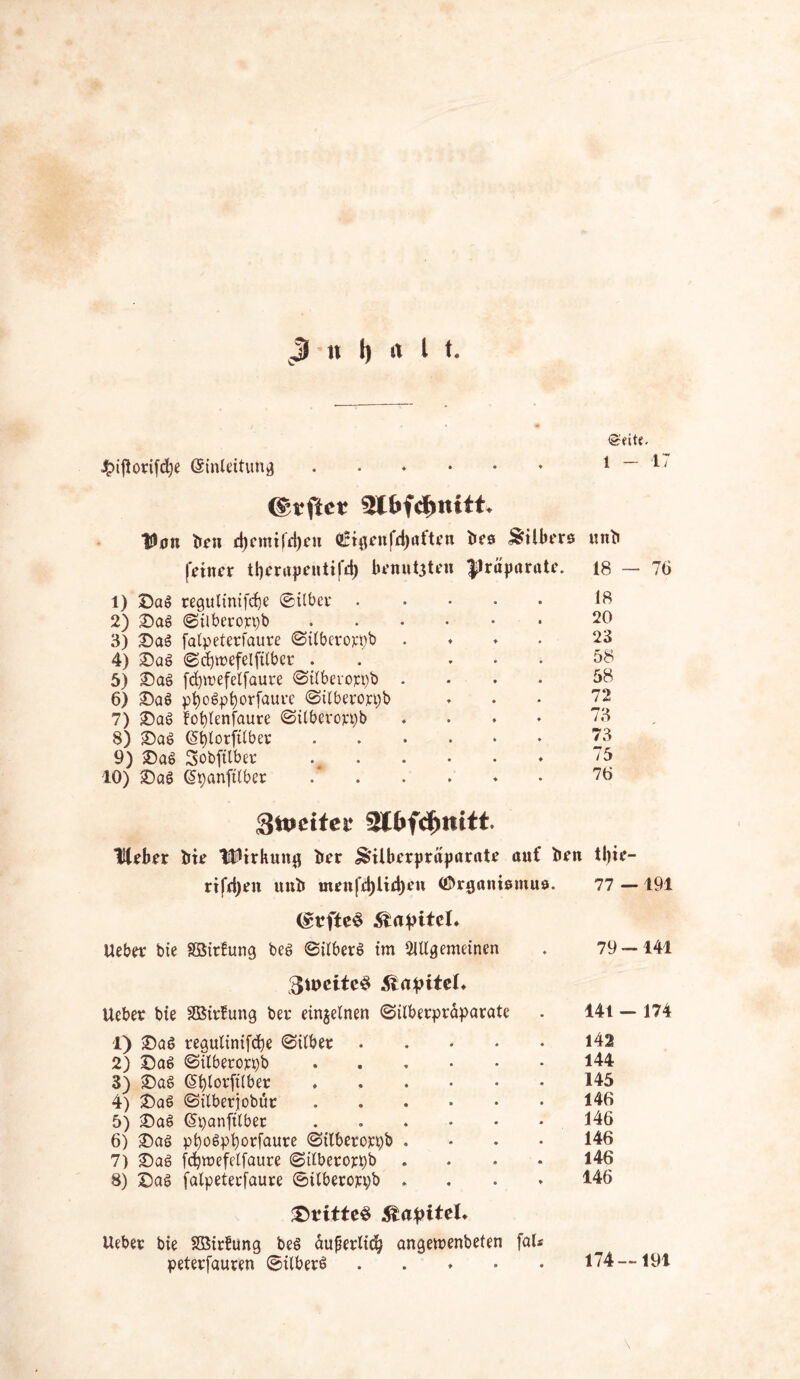 ^>ifiortfd;e (Umleitung ©eite. 1 - 1 J lüftet Von ben d)emifft)eu aHgeufdiaften bes Silbers unb feiner tljerapentifd) benoten Präparate. 1) ©a$ regulinifd)e ©über 2) £)as ©ilberoppb 3) £)aS falpeterfaure ©ilberoppb . 4) £)aS ©cfynefelfilber . ... 5) £)aS fdprefelfaure ©ilberoppb .... 6) £)a$ pt)oSpl)orfaure ©ilberoppb 7) ©aß fofylenfaure ©ilberoppb .... 8) ©aS (S^lorfrtber 9) £>at> Sobfilber . 10) jDaS (üpanftlber .* 18 - 18 20 23 58 58 72 73 73 75 76 76 Snmfet! 2lfcfd)mtt. Heber bie Wirkung ber Silberpräparate auf ben tl)ie- rifeljen unb menfd)lid)eu t&rganismus. 77 —191 <£rfte$ 5lafritel* Ueber bie Sßitfung bes ©ilberS im Allgemeinen . 79 — 141 3u>eiteS Kapitel» Ueber bie SBirütmg ber einzelnen ©ilberpräparate . 14t — 174 1) 2)aS regulinifdje ©ilber 142 2) ©a$ ©ilberoppb 144 3) £>aS GHjlorftlber 145 4) 2)aS ©ilberjobut 146 5) £)a§ ©panfilbet 146 6) 25aö ppo$pl)orfaure ©ilberoppb .... 146 7) £)ag fdjmefelfaure ©ilberoppb .... 146 8) £)ag falpeterfaure ©ilberoppb .... 146 £ritte$ Kapitel. Ueber bie SBirfung beg äußerlich angeroenbeten faU peterfauren ©ilberS 174—191
