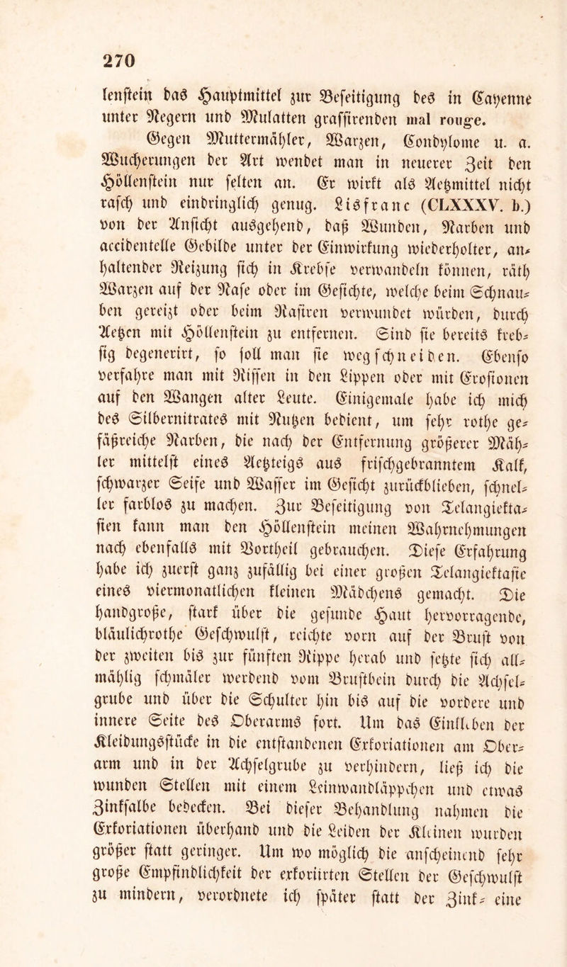 feiiftcin baS fmuptmittel ;ut Sefeitigung beS in (Sagenne unter Siegern unb SMatten gtaffttenben mal rouge. ©egen SRuttermägler, ffiarjen, (Sonbglome u. a. SBucgetungen ber 2lrt menbet man in neuerer 3eit ben feilenftein nur feiten an. (Sr wirft als Slegmittel nicht tafdf unb einbtinglicg genug. Sisftanc (CLXXXV. b.) »on ber Knficgt auSgegenb, baß äßunbeit, Slatben unb aceibentclte ©ebilbe unter bet (Sinmitfung miebergolter, an* haltenbet Sleijung fug in «tebfe »etwanbeln fötiiten, rätg äßarjett auf ber Slafe ober im ©eftegte, welche beim Sdpau* ben gereijt ober beim Diaftten »etmunbet würben, buteg 'Kegen mit |ud(enftein 51t entfernen. Sinb fte bereit« heb* füg begenerirt, fo foll man fte weg feg n ei ben. (Sbenfo »erfahre man mit Dliffeit in ben Sippen ober mit (Stoftonen auf ben 3öangett alter Seitte. (Sinigemale gäbe id> mid> beS Silbernitrateg mit Slugen bebient, um fegt rotge ge* fäpteiege Starben, bie naef; ber (Smfetnttng gtöperer SMäg* (et mittelft eine« KegteigS au« frifdfgebranntem «alt, fcffwacjet Seife unb 2Baffet im ©efiegt jutüdblieben, fcgnel* (et farblos ju machen, ßur Sefeitigung »ott Selangiefta* ften faittt man ben (pöOenftein meinen aBagmelptungen nach ebenfalls mit 33ottC>ei( gebrauchen. Diefe (Srfahrung habe ich juerft gattj pfällig bei einer großen Srlangieftafie eine« »iermonatlichen (leinen SDfäbcgenS gemacht. Xte ganbgtope, ftarf über bie gefttnbe §aut hevsorragenbe, blüulicgrothe ©efchwulft, reichte »orn auf bet Stuft »on ber {Weiten bis jttr fünften Diippe herab unb fegte feg all* ntählig fchmälet Wetbenb »out Sruftbein Durd) bie Kcgfel* grübe unb über bie Schulter hin bis auf bie »orbete unb innere Seite beS Oberarm« fort. Um baS (Sinlhbcn bet «leibungSftücfe in bie entftanbenen (Srforiatioiten am Ober* arm unb in ber Kcgfelgtube ju »ethinbern, ließ id) bie wunben Stellen mit einem Seinwaitbläppchen unb etwas 3‘nffalbe bebeefen. Sei biefer Sehanblung nahmen bie (Srforiatioiten überhanb unb bie Seibett ber «leinen würben gröper ftatt geringer. Um wo möglich bie anfegeinenb fegt grope <Smpftnblid)feit ber erforiirten Stellen ber ©efcgwulft p minbern, »erorbnete icg fpäter ftatt ber ßittf* eine