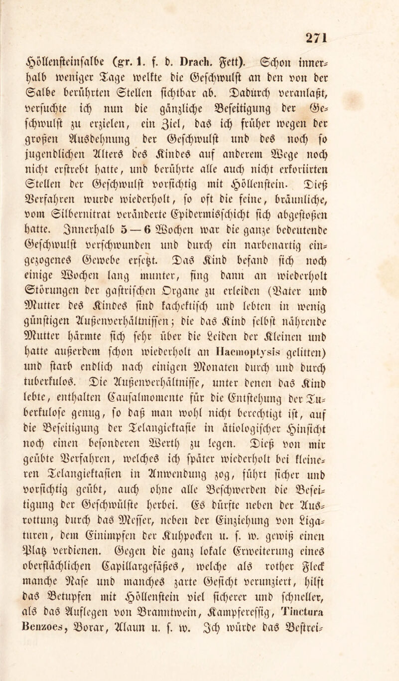 ^ollenfteinfalbe (gr. i. f. b. Dracli. Jett), ©d)Oit inner- halb weniger £age keifte He ©efd)ivulft an ben von ber ©albe berührten ©teilen ftchtbar ab. 3)abürd) veranlaßt, verfugte ich nun bie gänzliche 23efeitigung ber @e* fd)ivulft ju erzielen, eilt 3^/ ba$ ich ft'ü^er Wegen ber großen 2tu$bet)nung ber ©efchwulft unb be6 noch fo jugenbltcheit 2llter6 b*e$ ^inbeö auf anberent 2öege noch nicht erftrebt hatte, unb berührte alle aud) nicht erforiirten ©teilen ber ©efchwulft vorfid^tig mit ^öllenftein- JDieß Verfahren würbe wieberf)olt, fo oft bie feine, bräunliche, vom ©Ubernitrat veranberte (g!ptbermtöfd)tch>t ftch abgeftoßen hatte, innerhalb 5 — 6 Socßen war bie ganze bebeutenbc @efd)Wulft verfchwunben unb burd) ein narbenartig ein- gezogene^ ©ewebe erfeßt. 2)a3 Äinb befanb ftd) noch einige Wochen lang munter, fing bann an ivieberholt ©törungen ber gaftrifchen Drgane ju erleiben ($ater unb Butter be3 Ü'inDe£ ftnb facheftifd) unb lebten in ivenig günftigen 2lußenverl)altniffen ; bie baö Äinb felbft naßrenbe Butter farmte ftch fe^r ll^ec Reiben ber kleinert unb hatte außerbem fchoit ivieberholt an Haemoptysis gelitten) unb ftarb enblich nach einigen Monaten burd) unb burd; tuberfulo^. 2)ie 2lußenverf)altniffe, unter benen bau Äinb lebte, enthalten ©aufalmomente für bie ©ntftel)ung ber Xiu berfulofe genug, fo baß man tvol)l nicht berechtigt ift, auf bie 23efeitigung ber Xelangieftafie in ätiologifdier ,§inftd)t noch einen befonbereit SBertl) §u legen. 3)ieß von mir geübte Verfahren, weld)e3 ich fpüter ivieberholt bei fleine* ren Selangieftaften in 2lniveitbung §og, führt ftcher unb vorftchtig geübt, auch ohne alle 23efd)tverben bie L3efei- tigung ber ©efd)WÜlfte herbei. ©3 bürfte neben ber 2lu^ rottung burd) ba3 Keffer, neben ber ©inziel)ung von Liga- turen, bctn ©inimpfen ber Äuhpoden u. f. iv. geiviß einen s4Ma£ verbienen. ©egen bie ganz lofale ©riveiterung eines oberflächlichen ©apillargefaßeS, tveld)e als rother glccf manche 9kfe unb manches zarte ©efid)t verunziert, hilft baS betupfen mit ^bllenftein viel ftd)erer unb fd)iteller, als baS Lluflegen von ^Branntwein, Äampferefftg, Tinctura Benzoes, 23orar, 2llaun u. f. iv. 3d) ivürbe baS Seftrei-