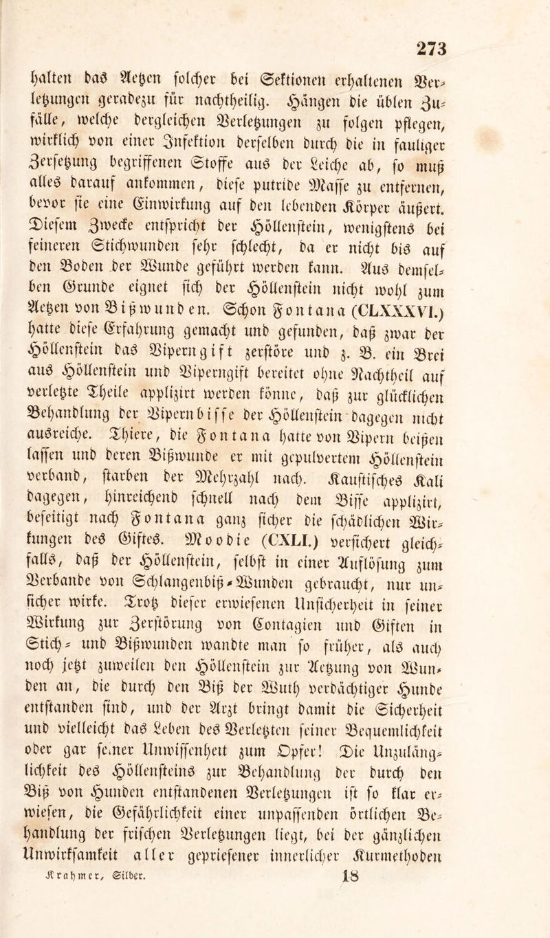 leiten baS Siegen folcpet bei Seflionett erhaltenen Ver» leßungett gerabeju für natptheilig. Rängen bie üblen 3u» fülle, reelle bergletcpen Verlegungen ju folgen pflegen, u'irflid) oon einer 3nfeftion berfelben bureb bie in fauliger 3etfeßung begriffenen Stoffe aus ber Seiche ab, fo muß alles barauf anfomtnen, riefe putribe »baffe ju entfernen, beoot fte eine (Simoitfuitg auf beit lebenben Äörpet äußert, liefern 3«>ecfe entfpriept ber Jpöllenftein, toenigftenS bei feineren Sticfnmmbett fepi fcplecpt, ba er niept bis auf beit SSoben ber SBmtbe geführt werben fatttt. SlttS bemfel* ben ©tunbe eignet fiep ber fjöllenftein nicht mopl jutn Sleßen Bon 8 i ß tu u tt b e n. ©epon g o n t a tt a (CLXXXVI.) hatte biefe Erfahrung gemacht unb gefunben, baß jwat ber §öllenftein baS Viperngift jerftöre unb j. V. ein Vtei aus tpöllenftein unb Viperngift bereitet opne »acptfn-il auf »erlegte Speile applijirt werben fönnc, baß jur glücflicpen Vepanblung bet Vipern bi ffe ber £öllenftein • bagegen niept auötticpe. .Spiere, bie gontana hatte Bon Vipern beißen (affen unb beten Vißwuitbe er mit gepulBertem tpöllenftein Betbanb, ftarben bet aÄeptjapt nach- ÄauftifctjeS Äali bagegen, ijinccicftenb fcbntell nach bem 33iffe applijirt, befeitigt nach gontana ganj fiepet bie fcpäblicpcn V$ir* hingen beS ©ifteS. Vtoobie (CXLI.) Berftcpert gleich- falls, bup ber Jrwltenftein, felbft in einet 2fuflöfung jttm Vetbattbe Bott ©cplangenbiß-äßunben gebraucht, nur tut* liehet tvivfe. Stoß biefet enuiefenen Unftcperpeit in feinet SBithtng jur 3erftörung Bon ©ontagien unb ©iften in Stich» unb Vißwuttben wanbte man fo früher, als auch noch fegt juwcilcn ben ^»öllenftein jur Jleßung sott 2Bun« ben an, bie butep ben Viß bet äßutp Bcrbächtiger ^ttttbe entftanben ftttb, unb ber Slrjt bringt bamit bie Sicherheit unb oielleicpt baS Sebett beS Verleßteit feiner Vequemlicpftit ober gar ferner Unwiffcnpett junt Opfer! Sie Uttjuläng» liegfeit beS tpöllcnfteinS jur Vepanblung ber butep ben Viß Bon äpuitben entftanbenen Vcrleßungeit ift fo Kar er» «tiefen, bie ©efäprlichfeit einer unpaffenben örtlichen Ve» panblung ber frifepen Verlegungen liegt, bet bet gänjlitpeti Unwirffainfeit aller geptiefener innerlicher Äurmetpobeit «ft rat) nur, ©Uber.