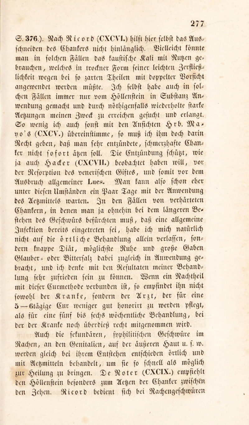 0. 376.). 9Jad0 9i t c o r b (CXCVI.) hilft f>ier felbft bas KluS* fdjneiben beS (S^anfcrö nicfyt ()tnldn^U4;. Sßielteicfrt formte mau in folgen galten baS fauftifdje Jtali mit 9htfrcit ge^ brauchen, welches in trocfner gönn feiner leichtert tyxflkp lid;feit wegen bei fo garten feilen mit boppelter SSorftcfrt artgewenbet werben müßte. 3cf> felbft l)abe auch in fof- cbm galten immer nur ootn ^öllenftein in 0ubftanj Sin* wenbung gemacht unb burcß nötigenfalls wieberl)olte ftarfe Siefrungen meinen 3^ecf 31t erreichen gefucbt unb erlangt. 0o wenig id) auch fonft mit ben Kluft djtert §rb. 9)1 a * p 01S (CXCV.) übereinftimme, fo muß ich ißnt hoch barin Diecfyt geben, baß man fef>r ertt$ünbete, fdjmer^afte (Sban* fer nicht fofort äpen foll. 3)ie hrntjünbung fdjüfrt, wie ja audr §acfer (CXCVIL) beobachtet haben will, oor ber Sü'forption beS oenetifchen ©ifteS, unb fomit oor bem SHuSbruch allgemeiner Lues. SJtan famt alfo fcf)01t eher unter biefen Umftdnben ein $aar £age mit ber Slnwenbitng beS 2le^nnttelS warten. 3n ben gdllen Poti verhärteten (£l)anfern, in betten man ja ohnehin bei bem längeren K3e* flehen beS @efd)witrS befürchten muß, baß eine allgemeine 3nfeftion bereits eingetreten fei, l)a^e tefr mich natürlich nicht auf bie örtliche K3ef)anblitng allein oerlaffen, fon* bern fttappe 3)iät, ntoglichfte 9üd)e unb große @abett ©laitber^ ober Söitterfalj babei zugleich in Slttwenbung ge* brad)t, unb ich benfe mit ben Siefultaten meiner K3el)anb* Utng fehr $ufrieben fein 3U formen. 3Benn ein Siadjtheil mit biefer (Sunnethobe oerbunben ift, fo empftnbet ihn nicht fowohl ber raufe, fortberrt ber Klrjt, ber für eine 5 — 6tdgige (£itr weniger gut hortorirt 31t werben pflegt, als für eine fünf bis fed)S wöchentliche 53ehanblung, bei ber ber Traufe noch überbieß recht mitgenommen wirb. Sind) bie fefitnbdren, fpphilitifd)eu ©efefrwitre im Aachen, an ben (Genitalien, auf ber äußeren §aut u. f. w. werben gleich bei ihrem (Sntftefren entfehieben örtlich unb mit Klebmitteln behanbelt, um fie fo fdjnell als möglich 3ur Steilung 3U bringen. 2)e Slot er (CXCIX.) empfiehlt ben §ötlenfiein befonberS jum Kiepen ber (£hanfer jwifdjen ben Sehen. Diicorb bebient fiep bei Sfcacfrengefcfr wüten