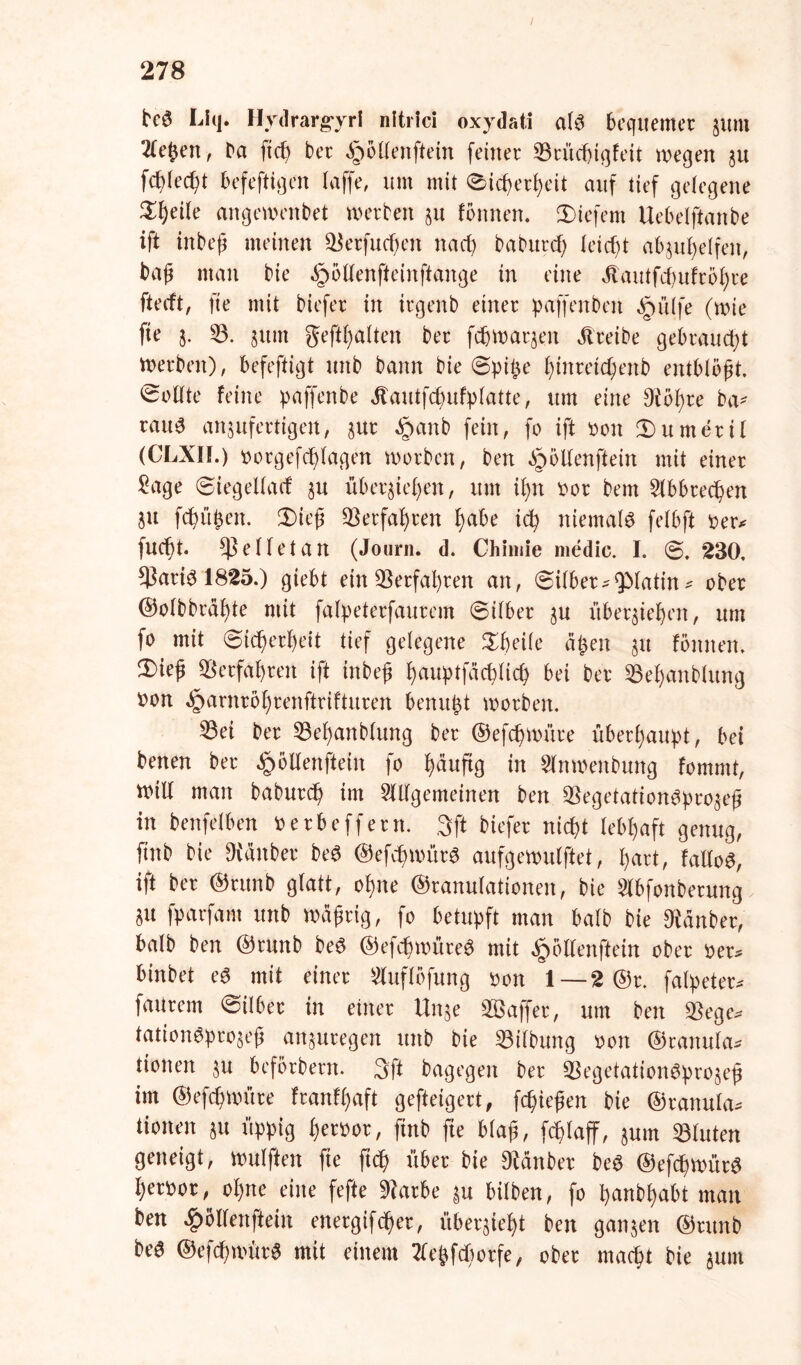 tcS Litj. HydrargyrI nltrici oxydati als bequemer juni ^eßen, Da fieß ber §öllenftein feiner 53rücßigfeit »egen au fcßlecßt befeftigen (affe, um mit Sicßerßeit auf tief gelegene $ßeile ange»enbet »erben au fönnen. liefern Uebetftanbe ift inbeß meinen $$erfucßen naeß Da Dur cf) leicht abaußelfen, baß man bie öpöllenfteinftange in eine Jlautfcßufroßre fteeft, fte mit biefer in irgenb einer paffenbeit Jrmlfe (»ie fte j. 53. §um geftßalten ber fcfjmaqen treibe gebraust »erben), befeftigt unb bann bie (Bpüye ßtnretcßenb entblößt Sollte feine paffenbe Jtautfcßufplatte, um eine Dtößre ba* rau6 an$ufertigen, jur §anb fein, fo ift oott Numeri! (CLXIL) oorgefeßlagen »orben, ben öpöKenfteirt mit einer £age Siegellacf §u überließen, um ißn oor bem 5lbbrecßen SU feßüßen. 3)ieß Verfaßten ßabe icß niemals fefbft oer* fueßt Reffet an (Journ. d. Chimie medic. I. S. 230. $aris 1825.) giebt ein 53erfaßren an, Silber^QMatin # ober ©olbbraßte mit falpeterfaurem Silber au überließen, um fo mit Sicßerßeit tief gelegene Sßeile aßen 51t fönnen. 3)ieß SBerfaßren ift inbeß ßauptfäcßlicß bei ber 53eßanblung oon ^arnrößrenftrifturen benitßt »erben. 33ei ber 53eßanblung ber ®efcß»üre überßaußt, bei benen ber ^öllenftein fo ßäuftg in 5ln»enbung fommt, »ill man babureß im 5Wgemeinen ben 53egetationSproaeß in beitfelben 0 erbe ff er n. ,3ft biefer nießt lebßaft genug, ftnb bie Räuber beS ®efcß»ürS aufge»ulftet, ßart, faltoS, ift ber ©rttnb glatt, oßne ©ranulationen, bie Slbfonberung SU fpatfam unb »äßrig, fo betupft man halb bie Zauber, halb ben ©runb beS ®efcß»üreS mit §öllenftein ober oer* binbet es mit einer 5luflöfung oon 1 — 2 ©r. falpeter* faurem Silber in einer Un§e Gaffer, um ben $ege* tationSproaeß an$uregen unb bie Gilbung oon ©ranula* tionen au beförbern. 3ft bagegen ber 53egetationSproaeß im ©efeßnütre franfßaft gefteigert, feßießen bie ©ranula* tionen au üppig ßeroor, ftnb fie blaß, feßlaff, aum 53luten geneigt, »ulften fie fieß über bie 9Mnber beS @efcß»ürS ßeroor, oßne eine fefte 9?arbe au hüben, fo ßanbßabt man ben £öllenftein energifeßer, überjießt ben ganjen ©runb beS ©efcßmürS mit einem tfeßfbßorfe, ober maeßt bie aunt