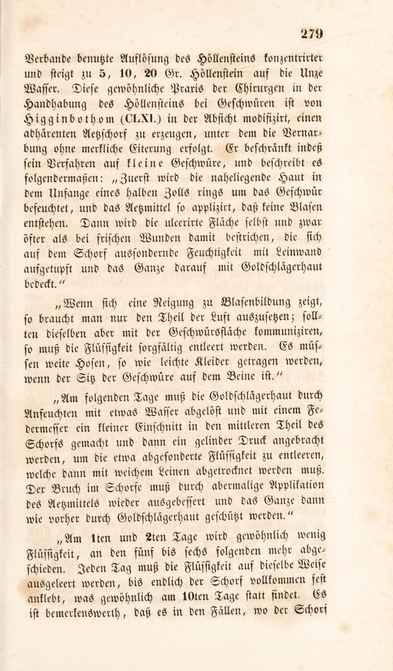 Verbaute benußte Stuftöfuriß beS ^öllenfteinS fonjentrirter unb fteigt $u 5, 10, 20 ©r. ^öllenftein auf bie Un^e Saffer. 3)iefe gewöhnliche *ßra,riS ber ©htrurgen tu ber 4?anbl)abung beS Jg)6CXenftein6 bet ©efcßwüren ift von ,§>iggtnbothom (CLXI.) in ber Klbficßt mobifijirt, einen abl)drenten Kleßfcßorf §u erzeugen, unter bent bie Sernar. bung ohne merflicße Eiterung erfolgt, ©r befcßränft inbeß fein Verfahren auf Heine ©efcßwüre, unb befcßreibt eS folgenbermaßen: „3nerft Wirb bie nal)eliegenbe §aut in bem Unfange eines falben 3°^ ringö um baS ©efcßwür befeuchtet, unb baS Klebmittel fo appli^trt, baß feine Slafen entfielen. 2)amt wirb bie itlcerirte glacße felbft unb §war öfter als bei frifc^en Sunben bannt betrieben, bie fteß auf bem (Scßorf auSfottberttbe geueßtigfett mit Setnwanb aufgetupft unb baS ©an$e barauf mit ©olbfcßlagerßaut bebeeft.  „Senn fteß eine Neigung §u Slafenbtlbung $eigt, fo brauet man nur ben Sßeil ber Suft auSsufeßen; folU teil biefelben aber mit ber ©efcßwürSflcicße fontmuni^iren, fo muß bie glüffigfeit forgfälttg entleert werben. ©S müf. fen mite £ofen, fo wie leiste Kleiber getragen werben, trenn ber (Stß ber ©efcßwüre auf bem Seine ift. „Klm folgenben Sage muß bie ©olbfcßlagerßaut bureß Klnfeucßten mit etwas Gaffer abgetöft unb mit einem ge. bermeffer ein Heiner ©infeßnitt in ben mittleren %ty\i beS (gcßorfS gemacht unb bann ein gelinber 2)rucf angebraeßt werben, um bie etwa abgefonberte glüffigfeit §u entleeren, welcße bann mit weteßem deinen abgetroefnet werben muß. £>er Srucß int (Schorfe muß bureß abermalige Klppüfation beS KleßntittelS wieber auSgebeffert unb baS ©an^e bann wie vorßer bureß ©olbfcßlagerßaut gefebüßt werben. „Klm lten unb 2ten Sage wirb gewößnlicß wenig glüffigfeit, an ben fünf bis fecßS folgenben meßr abge. feßieben. Seben Sag muß bie glüffigfeit auf biefelbe Seife auSgeleert werben, bis enbtieß ber S>cßorf vollfommen feft anflebt, was gewößnltcß am lOten Sage ftatt finbet. ©S ift bemerfenSwertß, baß eS in ben güllen, wo ber ©cßotf