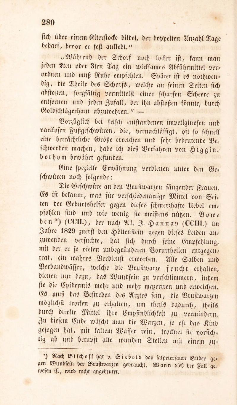 ftcf; über einem Eiterftocfc btlbet, ber bereiten An3ap( Sage bebarf, beoor er feft anflebt. „2Bäprenb ber ©cborf noep locfer ift, famt man jebert 2ten ober 3ten Sag ein mirffame6 Abführmittel oer? orbnen unb mup 9fupe empfehlen. Später ift e6 notpmen- bipw bie Speile be6 ©cporf6, melcpe an feinen ©eiten ftep ab ft open, forgfältig oermittelft einer feparfen ©epeere 3U entfernen nnb jeben 3ufatt, ber ipn abftopen fönnte, burtp ©olbfeplägerpaut abjumepren.  — SBorjüglidp bei frifcp entftanbenen impetiginofen nnb oarifofen gttpgefcpmüren, bie, oernaipläfftgt, oft fo fcpnelf eine beträcptlicpe @rbpe erreichen unb fepr bebeutenbe 33e* fepmerben maepett, pabe icp biep Verfahren oon £iggin? botpom bemäprt gefunben. Eine fpejietfe Ermäpnung oerbienen unter ben @e? fdpmüren noep folgenbe: Sie ©efcptt)üre an ben 53ruftmaqen fäugenber grauen. E6 ift befamtt, ma6 für oerfepiebenartige Mittel oon ©ei* ten ber ®eburt6pelfer gegen biefe6 fcpmeqpafte Hebel em* pfoplen ftitb unb nüe wenig fte meiften6 nüpen. 53 ow? ben*J (CCII.), ber naep AP % £anna» (CCIII.) im 3apre 1S29 juerft ben Jpbllenftein gegen biefe6 Reiben an-* gu men ben oerfuepte, pat fiep burep feine Empfehlung, mit ber er fo oielen unbegrünbeten 53orurtpeilen entgegen? trat, ein wapre6 53erbienft erworben. Alle ©alben unb $erbanbwäffer, melcpe bie 83rujiw>arge feuept erpalten, bienen nur ba§u, ba6 5Buttbfein ^u oerfcpltmmern, inbem |te bie EpibermiS mepr unb mepr wajertren unb erweiepen. E6 mup baö $eftreben be6 Aqte6 fein, bie ©rufiwargen moglicpft troefen 31t erpalten, um tpeil6 babttrep, tpeil6 t>urcp btrefte Mittel ipre Empftnblicpfeit 31t oerminbern. 3U Hefetn Eitbe wüfept man bie SBarjen, fo oft ba6 älinb gefogen pat, mit Faltern Saffer rein, trpefnet fte oorftep? tig ab unb betupft alle wuttben ©teilen mit einem 311- *) Aacp S5tf(poff pat 0. ©ieboib bas falpetecfaure ©Über ge* gen SKunbfetn ber «Bruftwarjen gebraust. Sßann biep ber galt ge. vnefen ift, n?tvb niept qngebeutet.