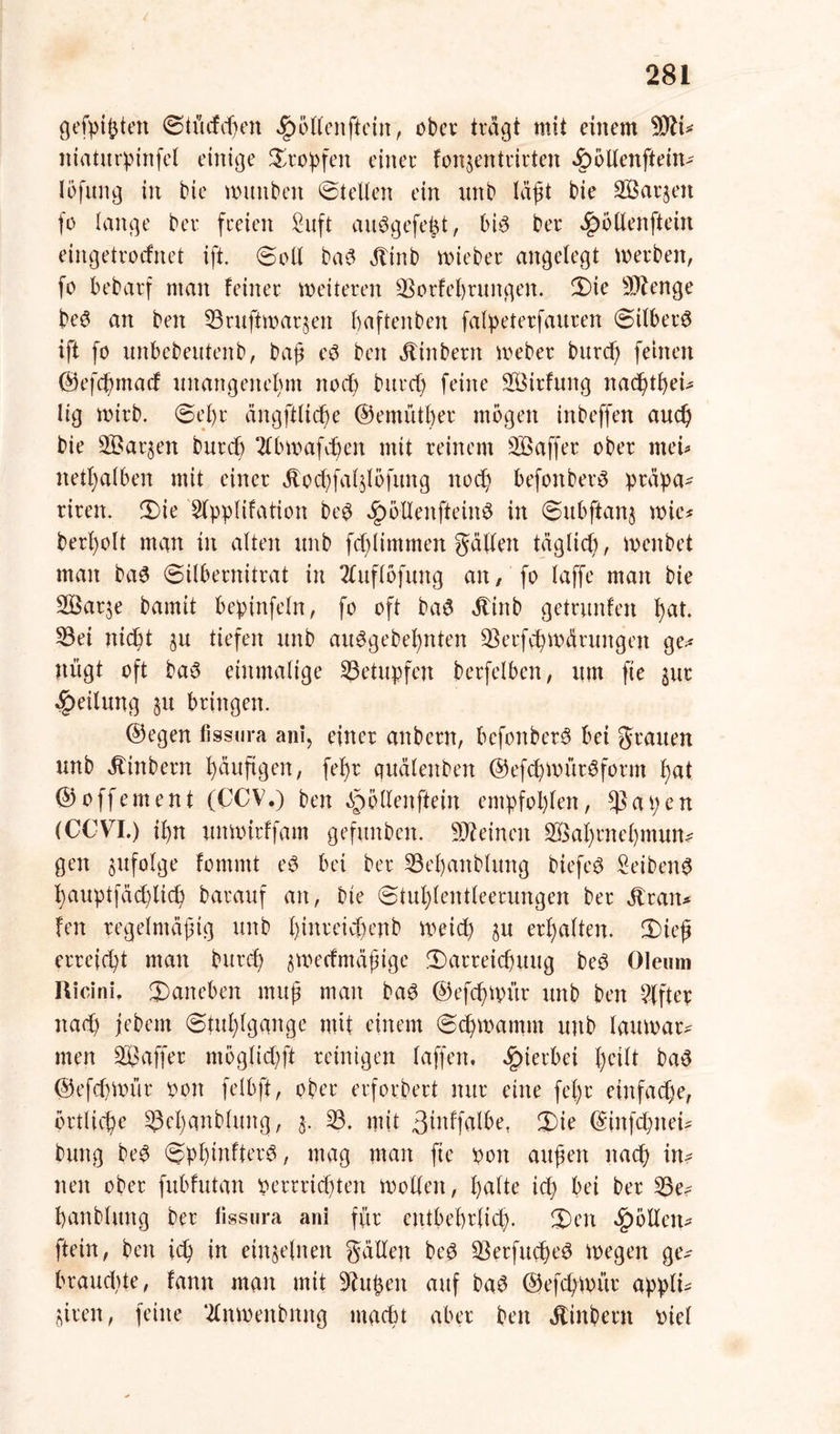 / 281 gefpißtett ©tücfcf^en Rollen [teilt, ober tragt mit einem 9tti* itiatitrptnfel einige tropfen einer fonjentrirteit «£)5llen[tein- Iofttng in bie wuttben ©teilen ein imb läßt bie 2Barjen fo lange bei* freien Suft aiWgefeßt, bis ber ^öllenftetn eingetrotfnet ift. ©oll baS Stint) roieber angelegt werben, fo bebarf man feiner weiteren Sorfeßrungen. ©ie Stenge beS an ben Sruftwaqen ßaftenben falpeterfauren ©ilberS ift fo unbebeutenb, baß eö ben jfinbertt Weber burcß feinen ©efcßmad unartgeiteßm nocß burd) feine Sßirfung nacßtßeü lig wirb. ©el)r ängftltcße ©entütßer mögen inbeffen aud) bie SBarjen burcb 2lbwafcßen mit reinem 3Baffer ober tuet* itetßalbeit mit einer ocf)fa(51öfitng ltocß befonberö präpa- riren. ©ie 5lpplifation beS ^ölleitfteinS in ©ubftanj wie* berßolt man in alten imb fd)ltmmen gälten täglicß, wenbet man baS (Silbernitrat in 2luflofung an, fo laffe man bie Söaqe bamit bepinfetn, fo oft baS «ftinb getnmfen ßat. Sei nicßt ju tiefen unb auSgebeßnten Serfcßwäruitgeit ge- nügt oft baS einmalige Setupfen berfelben, itm fte §ur Teilung §u bringen. ©egen fissura ani, einer anbern, befoitberS bei grauen unb ätinbern häufigen, feßr quälenben ©efcßWürSform ßat ©offement (CCV.) ben ^ollenftein empfohlen, $at;en (CCVI.) ißn unwirffam gefitnben. deinen SSaßrneßmun? gen zufolge fommt eS bei ber Seßanblung biefeS SeibettS ßauptfäbßltd) barauf an, bie ©tußtentteerungen ber jlrait* fen regelmäßig unb ßtnreicßenb Weid) §u erhalten. CDieß erreicht man burd) ^wertmäßige ©arreicßuug beS Oleum Ricini, ©aneben muß man baS ©efrßwür unb ben Elfter itad) jebem ©tußtgange mit einem ©cßwantm unb lauwarm men Raffer mogtidjft reinigen taffen. hierbei ßeilt baS ©efcßwür oon felbft, ober erfordert nur eine feßr einfache, örtliche Scßanbluitg, j. S. mit ßüdfalbe, ©ie ©infcßttei* buitg beS ©pßinfterS, mag man fte 001t außen itaeß in? nett ober fubfutan perrricßtett Wollen, ßatte id) bei ber Se* ßattbhtng ber fissura an! für cntbeßrtid). ©eit gölten* [teilt, ben id) in einzelnen gälten beS SerfucßeS wegen ge* braudUe, fantt man mit 9?ußeit auf baS ©efcßwür appti* ^iren, feine ‘2lnwenbmtg madu aber beit ätinbent piel