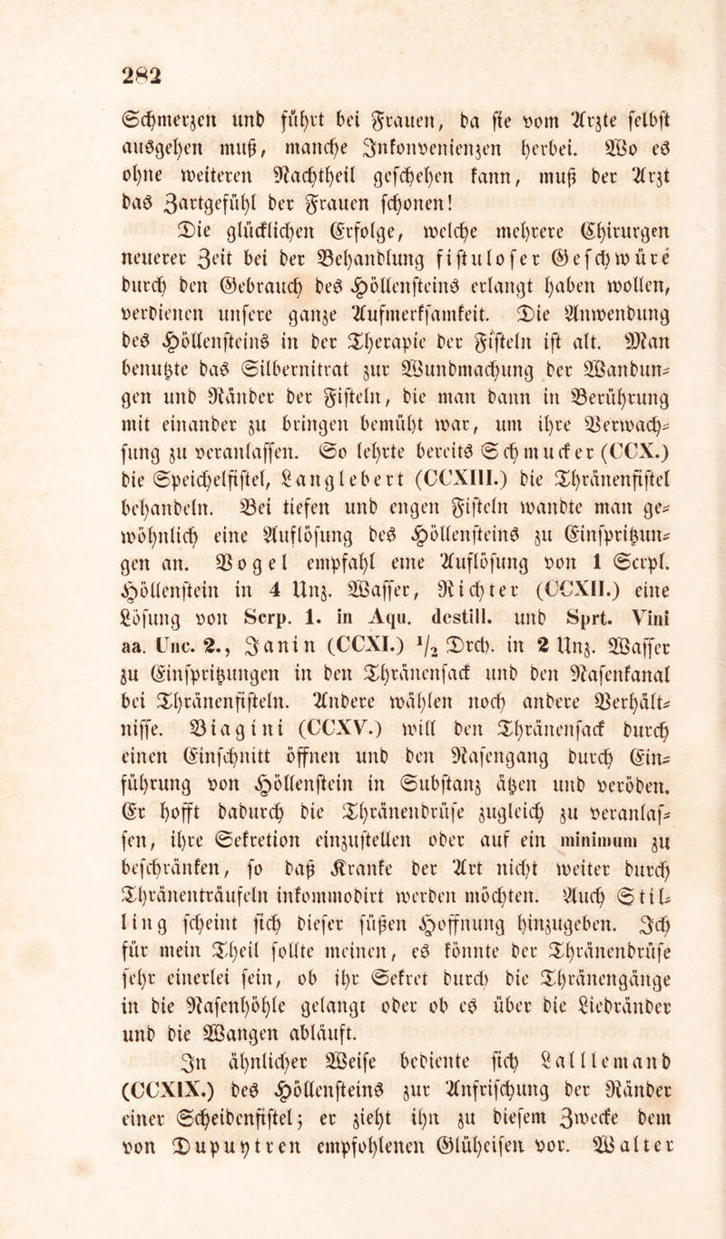 ©chmerjen unb fü^vt bei grauen, ba fte twm 2lrjte felbft attögefyen muh, manche 3nfonoenien$en gerbet. £ßo e$ ol)ne Weiteren 9?acfytfyeil gefchel)en famt, muh ber 2lr$t ba6 3artBef1^^ bw grauen fronen! 2)te glücklichen Erfolge, welche mehrere (Chirurgen neuerer 3eü bet ber 33el)anblung fiftuiofer ©efctywüre burch ben ©ebrauch be$ Jpöllenftein$ erlangt l)aben wollen, »erhielten itttfere gan$e Üufmerffamfeit. 3)ie Witwenbung be3 $öllenftein§ in ber ^erapte ber gtfteln ift alt. s))?an benutzte ba3 (Silbernitrat §ur 2Bunbma<hung ber SÖattbun* gen unb Stäuber ber giftein, bie man bann in S3erüf)rung mit einanber §u bringen bemüht war, um il)re Verwach- fung ju oeranlaffen. ©o lehrte bereite ©chntucf er (COX.) bie ©peichelfiftel, Sanglebert (CCXI1I.) bie Xhrdnenftftel bel)anbeln. S3ei tiefen unb engen giftein wanbte man ge- wohnlich eine Sluflöfung be£ Jpöllenfteinö §u ©infprihun* gen an. QSogel empfahl etne 2luflöfung »on 1 ©crpl. Jpöllenftein in 4 Unj. SBaffer, dichter (CCXII.) eine So fung »Olt Scrp. 1. in Aqu. destill. unb Sprt. Vini aa. One. 2., 3anin (CCXI.) J/2 3)rcb. in 2 Un$. Saffer 3u ©infprihungen in ben %h™nenfacf unb ben Dfafenfanal bei ^h^nenfifteln. 2lnbere wählen noch anbere $erhälb= niffe. 53iagüti (CCXV.) will ben Xl)ränenfarf burch einen (Sinfdjnitt öffnen unb ben Döafengang burch ©tn^ fül)rung »on §öllenftein in ©ubftonj ä£en unb »eröben. (£r hofft baburch bie $h™neu&rüfe zugleich $u »eranlaf* fen, il)re ©efretion ein^uftellen ober auf ein minimum 31t befchränfen, fo bah dtranfe ber 2lrt nid?t weiter burch ^h^änenträufeln infomntobirt werben möchten. Sluch ©ttk ling fcheint ftch biefer füf?en Hoffnung hinjugeben. 3# für mein $l)eil follte meinen, eö lönnte ber ^h^^n^üfe fel)r einerlei fein, ob ihr ©efret burch bie ^h^inengänge in bie 9?afenl)öhle gelangt ober ob e$ über bie Siebränber unb bie Sangen abläuft. 3n ähnlicher Steife bebiente ftch ? ^ U l e m a n b (CCX1X.) be3 .£> ölten ft etnS §ur 2Cnfrifchung ber sJtänber einer ©cheibenfiftel $ er sieht ihn §u biefent 3'oecfe beut »on (Dupuptren empfohlenen ©lül)cifen »or. kalter