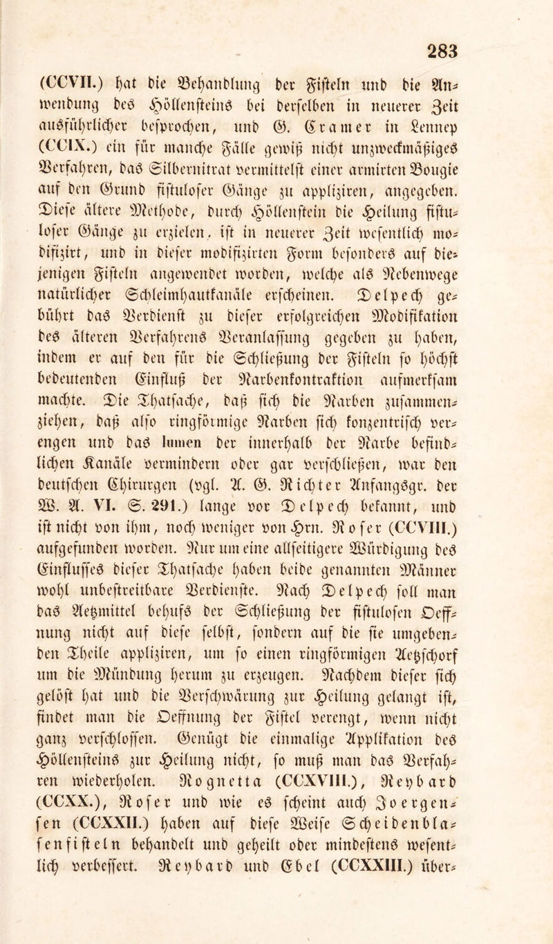 (CCVII.) fyat bie Vehanbtung ber giftefn unb bie 5ltt* wenbung bed ipöttenftetnd bei berfetben in neuerer 3e^ ausführlicher befprodwn, uni) ©. gramer in Senttep (CCIX.) ein für manche gälte gewiß nid)t unjwecfmäßiged Verfahren, bad Silbernitrat permittetft einer armirten Vougte auf ben ©runb ftftulofer ©äuge ju apptisiren, angegeben. 2)iefe ältere Vh'ttwbe, burd) ^ötlenftein bie Rettung fiftu* lofer ©ättge $u erzielen, ift in neuerer 3<üt wefentlid) mo- bifi$irt, unb in biefer mobifinrten gönn befonberd auf bie- fettigen giftetn angewenbet worben, welche ald Nebenwege natürtid)er Sddeimhautfanäte erfcheinen. Selped) gtv bübrt bad Verbienft ju biefer erfolgreichen SVobififation bed älteren Verfahrend Veranlagung gegeben §u haben, inbern er auf ben für bie Schließung ber giftein fo t)P<hft bebeutenben ©ittfluß ber Varbenfontraftion aufmerffam machte. Sie Sl)atfad)e, baß ft cb bie Farben ^ufamnten- 3iel)en, baß alfo ringförmige Farben fid) fon$entrifch per* engen unb bad lumen ber innerhalb ber Varbe befittb* liehen Kanäle Perminbern ober gar perfefctießen, war ben beutfeben ©hirurgen (pgl. X @. dichter Xtfattgdgr. ber V3. 51. VI. @.291.) lange por Setped) befannt, unb ift nicht Port ihm, noch weniger Pon£rn. Diofer (CCVIII.) aufgefunben worben. Vur um eine allfeitigere ÜfiSürbigung bed ©influffed biefer £batfad)e haben Mbe genannten Männer wohl unbeftreitbare Verbienfte. Vach Selped) fotl man bad Ve^mittel bel)ufd ber Schließung ber ftftulofen Deff* nung nicht auf biefe felbft, fonbern auf bie fie umgeben* ben Sheile applijiren, um fo einen ringförmigen 2tepfd)orf um bie Vh’inbung he'rum §u erzeugen. Vachbem biefer ftd) gelöft hat unb bie Verfd)Wärung $ur Teilung gelangt ift, ftnbet man bie Deffmtng ber giftet perengt, wenn nicht gatt^ perfchloffen. ©enügt bie einmalige Xpptifation bed £ölfenfteind ^ur Teilung nicht, fo muß man bad Verfah- ren wieberhoten. Diognetta (CCXVIII.), Vepbarb (CCXX.), Vofer unb wie ed fcheint auch 3oergen* fen (CCXXII.) ijaben auf biefe V3eife Sd)eibenbla* fenfifteln behanbelt unb geheilt ober minbeftend wefent* lieh Perbeffert. Vepbarb unb ©bet (CCXX1II.) über*