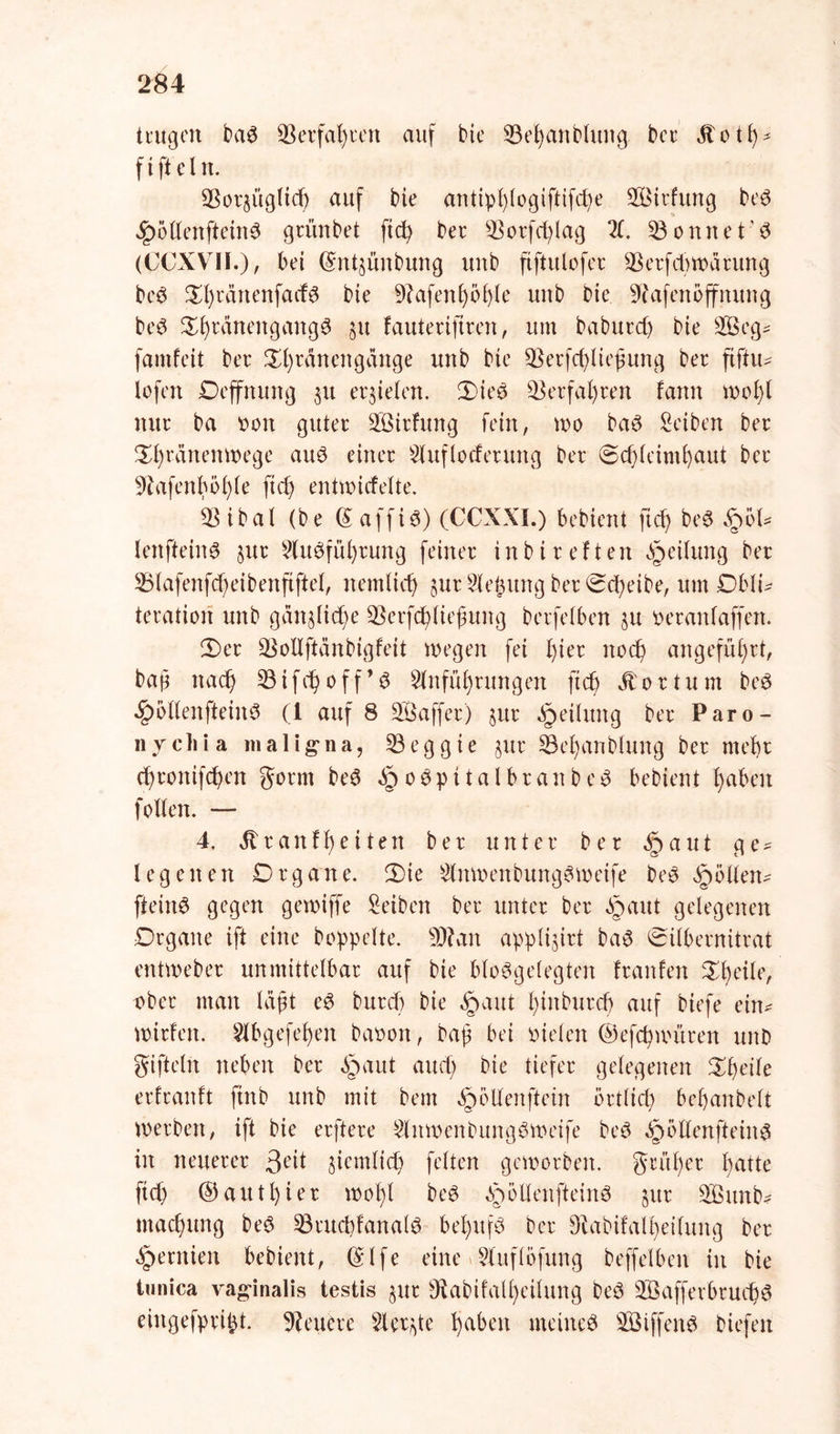 trugen baS Verfahren auf bte 53ehattblung ber jtoth- ft ft ein. 53or$ügltdj auf bie antiphlogiftifd)e Eöirfitng beS ^öllenfteinS grünbet ftd) ber 53orfd)lag El. Sonnet’6 (CCXVII.), bet ©ntjünbung mtb ftftulofer 33erfd)Warung beS ^fjrärtenfact^ bie 9?afenb>ö£>(e uttb Die SRafenoffnung beS S^ränettgangö $u fautertfiren, um baburdj bte SBeg* famfeit ber 2^l)rdnengange uttb bte ÜBerfchliejjung bec ftftu* lofert Oeffnung 31t erzielen. 2)ie£ Verfahren fann wol)l nur ba pon guter SÖtrfung fein, wo baS Seiben ber £l)ranenwege auö einer Eluflocferung ber Schleimhaut ber 9lafenhöl)le ftd) entwicfelte. ESibal (be (S affiö) (CCXXI.) bebient fief) be$ %bU lertfteinS §ur Einführung feiner inbireften Teilung ber 53lafenfd)eibenfiftel, ttemlid) §ut Siebung ber Scheibe, um Obli* teratiori unb gan§lid)e üBerfchließung berfelben ju oeranlaffen. 2)er SBoUftänbigfeit wegen fei l)ier noch angeführt, bap nach 53ifchoff’S Einführungen ftch Äortum beS £öllenftein3 (1 auf 8 SÖajfer) jur Teilung ber Paro- n y c li i a maligna, 53 e g g i e §ur 53el)anblung ber mehr chrottifd)en gönn beS §o$pitalbranbe$ bebient haben follen. — 4. Ä r a n f h e i t e tt ber unter ber £ aut g e * lege neu Organe. Die ElnwenbungSWeife beS öpöllen^ [teilte gegen gewiffe Eeiben ber unter ber §aut gelegenen Organe ift eine hoppelte. 9)? an applijirt baS Silbernitrat entweber unmittelbar auf bte bloSgelegten franfen Zfyeile, ober man läßt cS burd) bie §aut htnburd) auf biefe ein* wirfett. Elbgefehett baoott, bap bei oielen ©efchwitren uttD giftcln neben ber §aut auch Die tiefer gelegenen Dheile erlranft ftttb unb mit bent §öllenftein örtlich behattbelt Werben, ift bie erftere ElitwenbungSwetfe beS ^öllenftein6 in neuerer 3eit ziemlich feiten geworben, grüher hatte ftd) ©authier wohl be$ ^öllenfteinS §ur E&itnb* ntachung beS 53ruchfanalS behufs Der Dlabifalheilung ber §ernien bebient, ©Ife eine Elitflöfung beffelben in bie tunica vaginalis testis $ur 9ftabifall)eilung beö 2Bafferbrud)S eiitgefpript. teuere Eierte fabelt meines SÖiffenö Diefeit