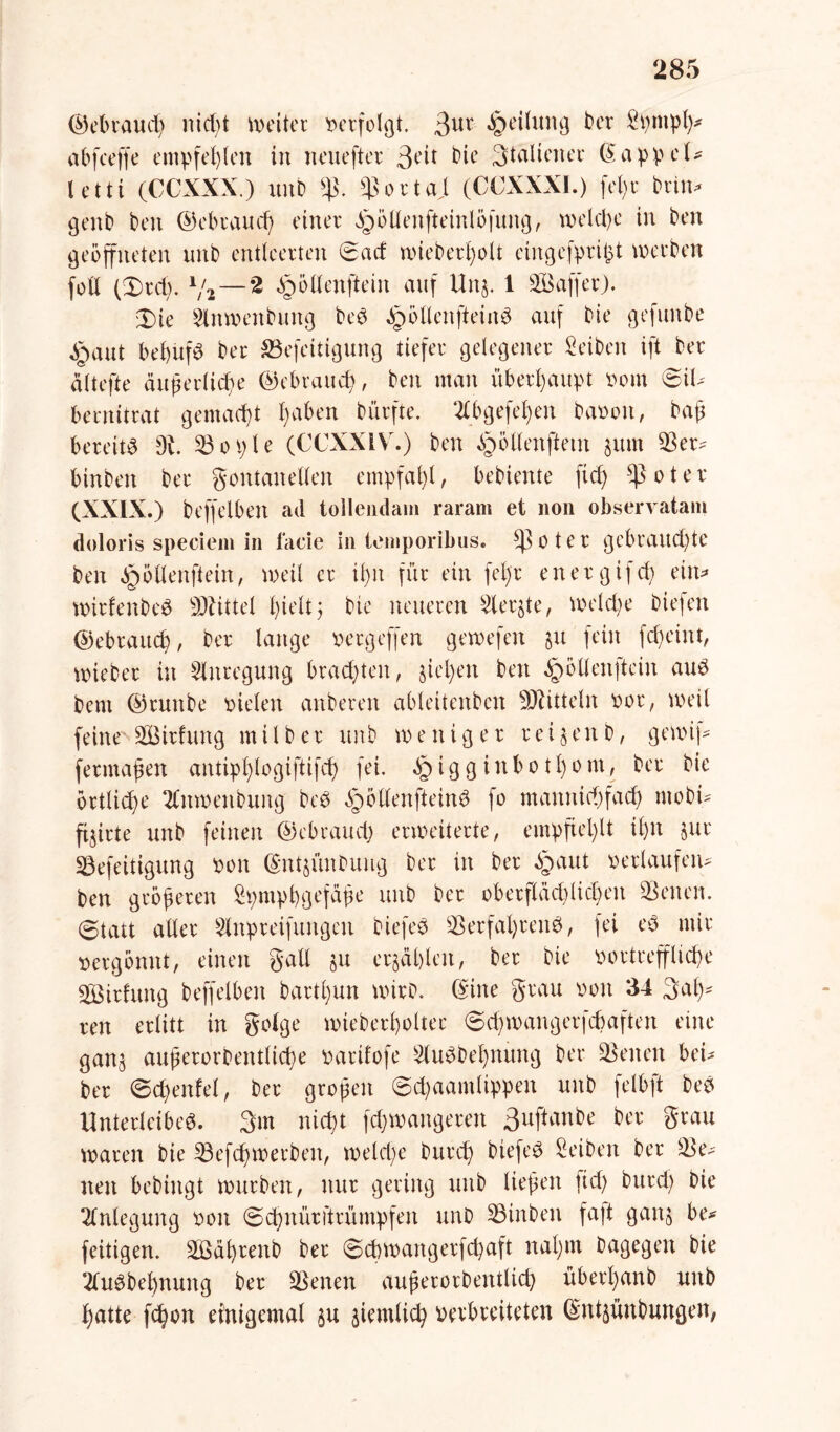 ©ebraud) nid)t weiter verfolgt. 3ur Teilung ber Spmph* abfeeffe empfehlen in neuefter 3eit bie Stalteiter (SappeU letti (CCXXX.) unb $. Sortaj (CCXXXI.) feljr brin* genb ben ©ebraud) einer ^ödenfteinlöfung, welche in ben geöffneten nnb entleerten Sad wieberßolt eingefprißt werben foll (3)rch. 1/2 — 2 §öltenftein auf U115. 1 SSaffer). 3)ie 2lnwenbung ber §öltenfteinr auf bie gefunbe jpaut beßufr ber S5efeitigung tiefer gelegener Seiben ift ber altefte äußerliche Gebrauch, ben man überhaupt Dom @iU bernitrat gemacht heräen bürfte. 2tbgefel)en bat)01t, baß bereite 9v. 33 01; l e (CCXXIV.) ben ^öllenftetn jum Ser- binbeit ber gontanellen empfahl, bebiente ftd) $oter (XXIX.) beffelben ad tollendam raram et 11011 observatam doloris speciem in lade in temporibus. 0 t e r gebrauchte ben ^ötlenftein, weil er il)n für ein fel)r energifd) ein* wirfenber Mittel hielt; bie neueren 2ler$te, welche biefen ©ebraueß, ber lange Dcrgeffen gewefen §u fein fd)eint, wieber in Anregung brachten, §iel)en ben §öltenftein aur bent ©tuttbe Dielen anberen ableitenben Mitteln Dor, weil feine* SBirfung milber unb weniger reifen b, gewif- fermaßen antipt)logiftifch fei. §igginbotl)om, ber bie örtliche 2tnwenbung ber öpötlenfteinr fo maitnichfad) mobi* flirte unb feinen ©ebraud) erweiterte, empfiehlt il)n §ur Sefeitigung Don ©ntjünbung ber in ber «haut Derlaufen- ben größeren £pmphgefäße unb ber oberflächlichen Seiten. (Statt aller Slitpreifungcn biefer Serfaßrenr, fei er mir Betgönnt, einen galt §u erzählen, ber bie Dortrefliehe S3irhtng beffelben bartl)un wirb. (Sine grau Don 34 Sah' reu erlitt in gotge wieberholter @d)wangerfd)aften eine gan^ außerorbentliche Darifofe Slurbehnüng ber Seiten bei* ber (Scheutet, ber großen @d)aamtippen unb felbft ber Unterleiber. 3m nicht fchwangereit 3uftanbe ber grau waren bie Sefchwerbeit, welche burch biefer Reiben ber Se- iten bebiitgt würben, nur gering unb ließen ftd) burd) Die Anlegung Don (Schttürftrümpfen unb Sinben fa|t gan§ be* feitigen. 2Bäf)tenb ber Sd)wangerfd)aft nahm bagegen bie ‘ilurbehnung ber Seiten außerordentlich übert)anb unb hatte fchon einigemal ^u ziemlich Derbreiteten ©nt$ünbungen,