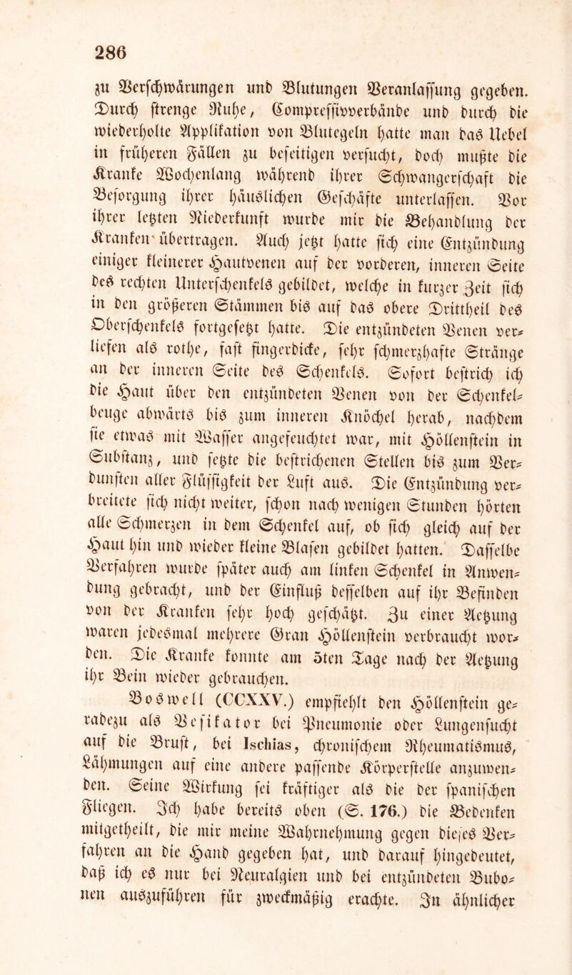 $u Verfcßwärmtgen unb Blutungen ffieranlaffung gegeben. 3)urcß ftrenge Nuße, ©ompreffiooerbänbe unb bttrcß bie wieberßolte 5lpplifation bon Blutegeln b>atte man baS Hebel in früheren gälten $u befeitigen oerfucßt, bocß mußte bie Jtranfe Socßenfang mäßrenb ihrer ©cßwangerfcßaft bie 23eforgung ihrer häuslichen ©efcßäfte unterlaffen. «Bor ihrer lebten Nieberfunft mürbe mir bie äBeßanblung ber Äranfeir übertragen. 2lucß jeßt hatte ftcß eine ©ntgünbung einiger kleinerer £autoenen auf ber oorberen, inneren ©eite beS rechten UnterfcßenfelS gebübet, Welche infurgergeit ftcß in beit größeren ©tärnmen bis auf baS obere JDrittßeil beS DberfcßenfelS fortgefeßt hatte. 3)te entgünbeten Seiten oer* liefert als rotl)e, faft ftngerbicfe, feßr fcßmergßafte ©tränge an ber inneren ©eite beS ©cßenfel*. ©ofort beftrich ich bie §aut über ben entgünbeten Seiten ooit ber ©cßenfel- beuge abwärts bis gum inneren Knöchel herab, naeßbem |te etwas mit Gaffer augefeuchtet war, mit ^öllenftein in ©ubttana, unb |eßte bie beftrießenen ©teilen bis gum 53er? bunften aller glüfftgfeit ber fiuft aus. 3Me ©ntgünbung »er* breitete ließ nießt weiter, feßon naeß wenigen ©tunben ßörten alle ©eßmergen in bem ©cßenfel auf, ob fteß gleich auf ber ’&aut ßin unb wieber Heine Olafen gebilbet hatten, ©affelbe Verfahren würbe fpäter auch am linfen ©cßenfel in Slnwen* buitg gebraeßt, unb ber Einfluß beffelben auf ißr 33eftnben iwit ber Jt raufen feßr ßoeß gefeßaßt. gu einer Neßung waren jebeSntal meßrere ©ran Spöllenftein oerbraueßt mor* ben. 2)ie Äranfe formte am 5teit ©age naeß ber 5leßung ißr 53ein wieber gebrauchen. 33oSwell (CCXXV.) empfiehlt ben ^öllenftein ge* rabegu als 93 e | i f a t o r bei «Pneumonie ober Sungenfucßt auf bie Vrujt, bei Ischias, cßroitifcßem DißeumatiSmuS, Säßmungcn auf eine anbere paffenbe ötörperftelle anguwen- ben. ©eine 9Öirfung fei fräftiger als bie ber fpanifeßen gliegen. 3cß ßabe bereits oben (©. 176.) bie SBcbenfen mitgetßeilt, bie mir meine SBaßmeßmung gegen biefeS Ver- fahren an bie Spanb gegeben ßat, unb barauf ßingebeutet, baß xd) eS nur bei Neuralgien unb bei entgünbeten Vttbo- neu auSgufüßren für gweefmäßig eraeßte. 3n äßnlicßer